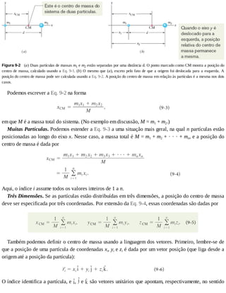 Figura	9-2 	(a)	Duas	partículas	de	massas	m1	e	m2	estão	separadas	por	uma	distância	d.	O	ponto	marcado	como	CM	mostra	a	posição	do
centro	de	massa,	calculado	usando	a	Eq.	9-1.	(b)	O	mesmo	que	(a),	exceto	pelo	fato	de	que	a	origem	foi	deslocada	para	a	esquerda.	A
posição	do	centro	de	massa	pode	ser	calculada	usando	a	Eq.	9-2.	A	posição	do	centro	de	massa	em	relação	às	partículas	é	a	mesma	nos	dois
casos.
Podemos	escrever	a	Eq.	9-2	na	forma
em	que	M	é	a	massa	total	do	sistema.	(No	exemplo	em	discussão,	M	=	m1	+	m2.)
Muitas	Partículas.	Podemos	estender	a	Eq.	9-3	a	uma	situação	mais	geral,	na	qual	n	partículas	estão
posicionadas	ao	longo	do	eixo	x.	Nesse	caso,	a	massa	total	é	M	=	m1	+	m2	+	·	·	·	+	mn,	e	a	posição	do
centro	de	massa	é	dada	por
Aqui,	o	índice	i	assume	todos	os	valores	inteiros	de	1	a	n.
Três	Dimensões.	Se	as	partículas	estão	distribuídas	em	três	dimensões,	a	posição	do	centro	de	massa
deve	ser	especificada	por	três	coordenadas.	Por	extensão	da	Eq.	9-4,	essas	coordenadas	são	dadas	por
Também	podemos	definir	o	centro	de	massa	usando	a	linguagem	dos	vetores.	Primeiro,	lembre-se	de
que	a	posição	de	uma	partícula	de	coordenadas	xi,	yi	e	zi	é	dada	por	um	vetor	posição	(que	liga	desde	a
origem	até	a	posição	da	partícula):
O	índice	identifica	a	partícula,	e	 ,	 	e	 	são	vetores	unitários	que	apontam,	respectivamente,	no	sentido
 