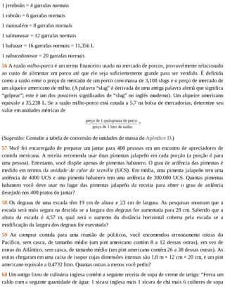 1	jeroboão	=	4	garrafas	normais
1	roboão	=	6	garrafas	normais
1	matusalém	=	8	garrafas	normais
1	salmanasar	=	12	garrafas	normais
1	baltazar	=	16	garrafas	normais	=	11,356	L
1	nabucodonosor	=	20	garrafas	normais
56	A	razão	milho-porco	é	um	termo	financeiro	usado	no	mercado	de	porcos,	provavelmente	relacionado
ao	custo	de	alimentar	um	porco	até	que	ele	seja	suficientemente	grande	para	ser	vendido.	É	definida
como	a	razão	entre	o	preço	de	mercado	de	um	porco	com	massa	de	3,108	slugs	e	o	preço	de	mercado	de
um	alqueire	americano	de	milho.	(A	palavra	“slug”	é	derivada	de	uma	antiga	palavra	alemã	que	significa
“golpear”;	este	é	um	dos	possíveis	significados	de	“slug”	no	inglês	moderno).	Um	alqueire	americano
equivale	a	35,238	L.	Se	a	razão	milho-porco	está	cotada	a	5,7	na	bolsa	de	mercadorias,	determine	seu
valor	em	unidades	métricas	de
(Sugestão:	Consulte	a	tabela	de	conversão	de	unidades	de	massa	do	Apêndice	D.)
57	V
ocê	foi	encarregado	de	preparar	um	jantar	para	400	pessoas	em	um	encontro	de	apreciadores	de
comida	mexicana.	A	receita	recomenda	usar	duas	pimentas	jalapeño	em	cada	porção	(a	porção	é	para
uma	pessoa).	Entretanto,	você	dispõe	apenas	de	pimentas	habanero.	O	grau	de	ardência	das	pimentas	é
medido	em	termos	da	unidade	de	calor	de	scoville	(UCS).	Em	média,	uma	pimenta	jalapeño	tem	uma
ardência	de	4000	UCS	e	uma	pimenta	habanero	tem	uma	ardência	de	300.000	UCS.	Quantas	pimentas
habanero	 você	 deve	 usar	 no	 lugar	 das	 pimentas	 jalapeño	 da	 receita	 para	 obter	 o	 grau	 de	 ardência
desejado	nos	400	pratos	do	jantar?
58	Os	degraus	de	uma	escada	têm	19	cm	de	altura	e	23	cm	de	largura.	As	pesquisas	mostram	que	a
escada	será	mais	segura	na	descida	se	a	largura	dos	degraus	for	aumentada	para	28	cm.	Sabendo	que	a
altura	 da	 escada	 é	 4,57	 m,	 qual	 será	 o	 aumento	 da	 distância	 horizontal	 coberta	 pela	 escada	 se	 a
modificação	da	largura	dos	degraus	for	executada?
59	 Ao	 comprar	 comida	 para	 uma	 reunião	 de	 políticos,	 você	 encomendou	 erroneamente	 ostras	 do
Pacífico,	sem	casca,	de	tamanho	médio	(um	pint	americano	contém	8	a	12	dessas	ostras),	em	vez	de
ostras	do	Atlântico,	sem	casca,	de	tamanho	médio	(um	pint	americano	contém	26	a	38	dessas	ostras).	As
ostras	chegaram	em	uma	caixa	de	isopor	cujas	dimensões	internas	são	1,0	m	×	12	cm	×	20	cm,	e	um	pint
americano	equivale	a	0,4732	litro.	Quantas	ostras	a	menos	você	pediu?
60	Um	antigo	livro	de	culinária	inglesa	contém	a	seguinte	receita	de	sopa	de	creme	de	urtiga:	“Ferva	um
caldo	com	a	seguinte	quantidade	de	água:	1	xícara	inglesa	mais	1	xícara	de	chá	mais	6	colheres	de	sopa
 