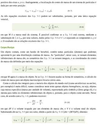 positivo	dos	eixos	x,	y	e	z.	Analogamente,	a	localização	do	centro	de	massa	de	um	sistema	de	partículas	é
dada	por	um	vetor	posição:
As	 três	 equações	 escalares	 das	 Eqs.	 9-5	 podem	 ser	 substituídas,	 portanto,	 por	 uma	 única	 equação
vetorial,
em	 que	 M	 é	 a	 massa	 total	 do	 sistema.	 É	 possível	 confirmar	 se	 a	 Eq.	 9-8	 está	 correta,	 mediante	 a
substituição	de	 i	e	 CM	por	seus	valores,	dados	pelas	Eqs.	9-6	e	9-7,	e	separando	as	componentes	x,	y	e
z.	O	resultado	são	as	relações	escalares	das	Eqs.	9-5.
Corpos	Maciços
Um	 objeto	 comum,	 como	 um	 bastão	 de	 beisebol,	 contém	 tantas	 partículas	 (átomos)	 que	 podemos
aproximá-lo	por	uma	distribuição	contínua	de	massa.	As	“partículas”,	nesse	caso,	se	tornam	elementos
infinitesimais	de	massa	dm,	os	somatórios	das	Eqs.	9-5	se	tornam	integrais,	e	as	coordenadas	do	centro
de	massa	são	definidas	por	meio	das	equações
em	que	M	agora	é	a	massa	do	objeto.	Se	as	Eqs.	9-5	fossem	usadas	na	forma	de	somatórios,	o	cálculo	do
centro	de	massa	para	um	objeto	macroscópico	levaria	vários	anos.
Como	o	cálculo	das	integrais	para	a	maioria	dos	objetos	do	mundo	real	(como	um	televisor	ou	um	boi,
por	exemplo)	é	muito	difícil,	vamos	considerar	neste	texto	apenas	objetos	homogêneos,	ou	seja,	objetos
cuja	massa	específica	(massa	por	unidade	de	volume),	representada	pelo	símbolo	ρ	(letra	grega	rô),	é	a
mesma	para	todos	os	elementos	infinitesimais	do	objeto	e,	portanto,	para	o	objeto	como	um	todo.	Nesse
caso,	de	acordo	com	a	Eq.	1-8,	podemos	escrever:
em	 que	 dV	 é	 o	 volume	 ocupado	 por	 um	 elemento	 de	 massa	 dm,	 e	 V	 é	 o	 volume	 total	 do	 objeto.
Substituindo	dm	na	Eq.	9-9	por	seu	valor,	obtido	a	partir	da	Eq.	9-10	[dm	=	(M/V)dV],	obtemos:
 
