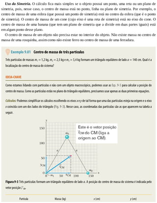 Uso	da	Simetria.	O	cálculo	fica	mais	simples	se	o	objeto	possui	um	ponto,	uma	reta	ou	um	plano	de
simetria,	pois,	nesse	caso,	o	centro	de	massa	está	no	ponto,	linha	ou	plano	de	simetria.	Por	exemplo,	o
centro	de	massa	de	uma	esfera	(que	possui	um	ponto	de	simetria)	está	no	centro	da	esfera	(que	é	o	ponto
de	simetria).	O	centro	de	massa	de	um	cone	(cujo	eixo	é	uma	reta	de	simetria)	está	no	eixo	do	cone.	O
centro	de	massa	de	uma	banana	(que	tem	um	plano	de	simetria	que	a	divide	em	duas	partes	iguais)	está
em	algum	ponto	desse	plano.
O	centro	de	massa	de	um	objeto	não	precisa	estar	no	interior	do	objeto.	Não	existe	massa	no	centro	de
massa	de	uma	rosquinha,	assim	como	não	existe	ferro	no	centro	de	massa	de	uma	ferradura.
	Exemplo	9.01 	Centro	de	massa	de	três	partículas
Três	partículas	de	massas	m1	=	1,2	kg,	m2	=	2,5	kg	e	m3	=	3,4	kg	formam	um	triângulo	equilátero	de	lado	a	=	140	cm.	Qual	é	a
localização	do	centro	de	massa	do	sistema?
IDEIA-CHAVE
Como	estamos	lidando	com	partículas	e	não	com	um	objeto	macroscópico,	podemos	usar	as	Eqs.	9-5	para	calcular	a	posição	do
centro	de	massa.	Como	as	partículas	estão	no	plano	do	triângulo	equilátero,	precisamos	usar	apenas	as	duas	primeiras	equações.
Cálculos:	Podemos	simplificar	os	cálculos	escolhendo	os	eixos	x	e	y	de	tal	forma	que	uma	das	partículas	esteja	na	origem	e	o	eixo
x	coincida	com	um	dos	lados	do	triângulo	(Fig.	9-3).	Nesse	caso,	as	coordenadas	das	partículas	são	as	que	aparecem	na	tabela	a
seguir.
Figura	9-3	Três	partículas	formam	um	triângulo	equilátero	de	lado	a.	A	posição	do	centro	de	massa	do	sistema	é	indicada	pelo
vetor	posição	 CM.
Partícula Massa	(kg) x	(cm) y	(cm)
 