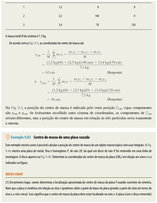 1 1,2 				0 				0
2 2,5 140 				0
3 3,4 		70 120
A	massa	total	M	do	sistema	é	7,1	kg.
De	acordo	com	as	Eqs.	9-5,	as	coordenadas	do	centro	de	massa	são
Na	Fig.	9.3,	a	posição	do	centro	de	massa	é	indicada	pelo	vetor	posição	 CM,	cujas	componentes
são	 xCM	 e	 yCM.	 Se	 tivéssemos	 escolhido	 outro	 sistema	 de	 coordenadas,	 as	 componentes	 de	 CM
seriam	diferentes,	mas	a	posição	do	centro	de	massa	em	relação	às	três	partículas	seria	exatamente
a	mesma.
	Exemplo	9.02 	Centro	de	massa	de	uma	placa	vazada
Este	exemplo	mostra	como	é	possível	calcular	a	posição	do	centro	de	massa	de	um	objeto	macroscópico	sem	usar	integrais.	A	Fig.
9-4a	mostra	uma	placa	de	metal,	fina	e	homogênea	P,	de	raio	2R,	da	qual	um	disco	de	raio	R	foi	removido	em	uma	linha	de
montagem.	O	disco	aparece	na	Fig.	9-4b.	Determine	as	coordenadas	do	centro	de	massa	da	placa	(CMP)	em	relação	aos	eixos	x	e	y
indicados	na	figura.
IDEIAS-CHAVE
(1)	Em	primeiro	lugar,	vamos	determinar	a	localização	aproximada	do	centro	de	massa	da	placa	P	usando	conceitos	de	simetria.
Note	que	a	placa	é	simétrica	em	relação	ao	eixo	x	(podemos	obter	a	parte	de	baixo	da	placa	girando	a	parte	de	cima	em	torno	do
eixo	x,	e	vice-versa).	Isso	significa	que	o	centro	de	massa	da	placa	deve	estar	localizado	no	eixo	x.	A	placa	(com	o	disco	removido)
 