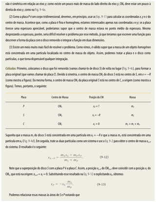 não	é	simétrica	em	relação	ao	eixo	y;	como	existe	um	pouco	mais	de	massa	do	lado	direito	do	eixo	y,	CMP	deve	estar	um	pouco	à
direita	do	eixo	y,	como	na	Fig.	9-4a.
(2)	Como	a	placa	P	é	um	corpo	tridimensional,	devemos,	em	princípio,	usar	as	Eqs.	9-11	para	calcular	as	coordenadas	x,	y	e	z	do
centro	de	massa.	Acontece	que,	como	a	placa	é	fina	e	homogênea,	estamos	interessados	apenas	nas	coordenadas	x	e	y;	se	a	placa
tivesse	 uma	 espessura	 apreciável,	 poderíamos	 supor	 que	 o	 centro	 de	 massa	 estava	 no	 ponto	 médio	 da	 espessura.	 Mesmo
desprezando	a	espessura,	porém,	seria	difícil	resolver	o	problema	por	esse	método,	já	que	teríamos	que	escrever	uma	função	para
descrever	a	forma	da	placa	com	o	disco	removido	e	integrar	a	função	em	duas	dimensões.
(3)	Existe	um	meio	muito	mais	fácil	de	resolver	o	problema.	Como	vimos,	é	válido	supor	que	a	massa	de	um	objeto	homogêneo
está	concentrada	em	uma	partícula	localizada	no	centro	de	massa	do	objeto.	Assim,	podemos	tratar	a	placa	e	o	disco	como
partículas,	o	que	torna	dispensável	qualquer	integração.
Cálculos:	Primeiro,	colocamos	o	disco	que	foi	removido	(vamos	chamá-lo	de	disco	S)	de	volta	no	lugar	(Fig.	9-4c),	para	formar	a
placa	original	(que	vamos	chamar	de	placa	C).	Devido	à	simetria,	o	centro	de	massa	CMS	do	disco	S	está	no	centro	de	S,	em	x	=	−R
(como	mostra	a	figura).	Da	mesma	forma,	o	centro	de	massa	CMC	da	placa	original	C	está	no	centro	de	C,	a	origem	(como	mostra	a
figura).	Temos,	portanto,	o	seguinte:
Placa Centro	de	Massa Posição	do	CM Massa
P CMP xP	=	? mP
S CMS xS	=	–R mS
C CMC xC	=	0 mC	=	mS	+	mP
Suponha	que	a	massa	mS	do	disco	S	está	concentrada	em	uma	partícula	em	xS	=	−R	e	que	a	massa	mP	está	concentrada	em	uma
partícula	em	xP	(Fig.	9-4d).	Em	seguida,	trate	as	duas	partículas	como	um	sistema	e	use	a	Eq.	9-2	para	obter	o	centro	de	massa	xS+P
do	sistema.	O	resultado	é	o	seguinte:
Note	que	a	superposição	do	disco	S	com	a	placa	P	é	a	placa	C.	Assim,	a	posição	xS+P	do	CMS+P	deve	coincidir	com	a	posição	xC	do
CMC,	que	está	na	origem:	xS+P	=	xC	=	0.	Substituindo	esse	resultado	na	Eq.	9-12	e	explicitando	xP,	obtemos
Podemos	relacionar	essas	massas	às	áreas	de	S	e	P	notando	que
 