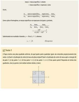 massa	=	massa	específica	×	volume																															
=	massa	específica	×	espessura	×	área
Assim,
Como	a	placa	é	homogênea,	as	massas	específicas	e	as	espessuras	são	iguais	e,	portanto,
Substituindo	esse	resultado	e	fazendo	xS	=	−R	na	Eq.	9-13,	obtemos:
	Teste	1
A	figura	mostra	uma	placa	quadrada	uniforme,	da	qual	quatro	partes	quadradas	iguais	são	removidas	progressivamente	dos
cantos.	(a)	Qual	é	a	localização	do	centro	de	massa	da	placa	original?	Qual	é	a	localização	do	centro	de	massa	após	a	remoção	(b)
da	parte	1;	(c)	das	partes	1	e	2;	(d)	das	partes	1	e	3;	(e)	das	partes	1,	2	e	3;	(f)	das	quatro	partes?	Responda	em	termos	dos
quadrantes,	eixos	ou	pontos	(sem	realizar	nenhum	cálculo,	é	claro).
 