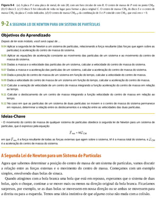 Figura	9-4 	(a)	A	placa	P	é	uma	placa	de	metal,	de	raio	2R,	com	um	furo	circular	de	raio	R.	O	centro	de	massa	de	P	está	no	ponto	CMP.
(b)	O	disco	S.	(c)	O	disco	S	foi	colocado	de	volta	no	lugar	para	formar	a	placa	original	C.	O	centro	de	massa	CMS	do	disco	S	e	o	centro	de
massa	CMC	da	placa	C	estão	indicados.	(d)	O	centro	de	massa	CMS+P	da	combinação	de	S	e	P	coincide	com	CMC,	que	está	em	x	=	0.
9-2	A	SEGUNDA	LEI	DE	NEWTON	PARA	UM	SISTEMA	DE	PARTÍCULAS
Objetivos	do	Aprendizado
Depois	de	ler	este	módulo,	você	será	capaz	de	...
9.04	Aplicar	a	segunda	lei	de	Newton	a	um	sistema	de	partículas,	relacionando	a	força	resultante	(das	forças	que	agem	sobre	as
partículas)	à	aceleração	do	centro	de	massa	do	sistema.
9.05	Aplicar	as	equações	de	aceleração	constante	ao	movimento	das	partículas	de	um	sistema	e	ao	movimento	do	centro	de
massa	do	sistema.
9.06	Dadas	a	massa	e	a	velocidade	das	partículas	de	um	sistema,	calcular	a	velocidade	do	centro	de	massa	do	sistema.
9.07	Dadas	a	massa	e	a	aceleração	das	partículas	de	um	sistema,	calcular	a	aceleração	do	centro	de	massa	do	sistema.
9.08	Dada	a	posição	do	centro	de	massa	de	um	sistema	em	função	do	tempo,	calcular	a	velocidade	do	centro	de	massa.
9.09	Dada	a	velocidade	do	centro	de	massa	de	um	sistema	em	função	do	tempo,	calcular	a	aceleração	do	centro	de	massa.
9.10	Calcular	a	variação	de	velocidade	de	um	centro	de	massa	integrando	a	função	aceleração	do	centro	de	massa	em	relação
ao	tempo.
9.11	 Calcular	 o	 deslocamento	 de	 um	 centro	 de	 massa	 integrando	 a	 função	 velocidade	 do	 centro	 de	 massa	 em	 relação	 ao
tempo.
9.12	No	caso	em	que	as	partículas	de	um	sistema	de	duas	partículas	se	movem	e	o	centro	de	massa	do	sistema	permanece
em	repouso,	determinar	a	relação	entre	os	deslocamentos	e	a	relação	entre	as	velocidades	das	duas	partículas.
Ideias-Chave
•	O	movimento	do	centro	de	massa	de	qualquer	sistema	de	partículas	obedece	à	segunda	lei	de	Newton	para	um	sistema	de
partículas,	que	é	expresso	pela	equação
res	=	M CM
em	que	 res	é	a	força	resultante	de	todas	as	forças	externas	que	agem	sobre	o	sistema,	M	é	a	massa	total	do	sistema,	e	 CM
é	a	aceleração	do	centro	de	massa	do	sistema.
A	Segunda	Lei	de	Newton	para	um	Sistema	de	Partículas
Agora	que	sabemos	determinar	a	posição	do	centro	de	massa	de	um	sistema	de	partículas,	vamos	discutir
a	 relação	 entre	 as	 forças	 externas	 e	 o	 movimento	 do	 centro	 de	 massa.	 Começamos	 com	 um	 exemplo
simples,	envolvendo	duas	bolas	de	sinuca.
Quando	atingimos	com	a	bola	branca	uma	bola	que	está	em	repouso,	esperamos	que	o	sistema	de	duas
bolas,	após	o	choque,	continue	a	se	mover	mais	ou	menos	na	direção	original	da	bola	branca.	Ficaríamos
surpresos,	por	exemplo,	se	as	duas	bolas	se	movessem	em	nossa	direção	ou	se	ambas	se	movessem	para
a	direita	ou	para	a	esquerda.	Temos	uma	ideia	instintiva	de	que	alguma	coisa	não	muda	com	a	colisão.
 