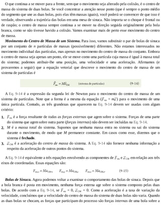 1.
2.
3.
O	que	continua	a	se	mover	para	a	frente,	sem	que	o	movimento	seja	alterado	pela	colisão,	é	o	centro	de
massa	do	sistema	de	duas	bolas.	Se	você	concentrar	a	atenção	nesse	ponto	(que	é	sempre	o	ponto	médio
do	segmento	que	une	as	duas	bolas,	pois	elas	têm	massas	iguais),	você	poderá	se	convencer	de	que	isso	é
verdade,	observando	a	trajetória	das	bolas	em	uma	mesa	de	sinuca.	Não	importa	se	o	choque	é	frontal	ou
de	raspão;	o	centro	de	massa	sempre	continua	a	se	mover	na	direção	seguida	originalmente	pela	bola
branca,	como	se	não	tivesse	havido	a	colisão.	Vamos	examinar	mais	de	perto	esse	movimento	do	centro
de	massa.
Movimento	do	Centro	de	Massa	de	um	Sistema.	Para	isso,	vamos	substituir	o	par	de	bolas	de	sinuca
por	 um	 conjunto	 de	 n	 partículas	 de	 massas	 (possivelmente)	 diferentes.	 Não	 estamos	 interessados	 no
movimento	individual	das	partículas,	mas	apenas	no	movimento	do	centro	de	massa	do	conjunto.	Embora
o	centro	de	massa	seja	apenas	um	ponto,	ele	se	move	como	uma	partícula	cuja	massa	é	igual	à	massa	total
do	 sistema;	 podemos	 atribuir-lhe	 uma	 posição,	 uma	 velocidade	 e	 uma	 aceleração.	 Afirmamos	 (e
provaremos	 a	 seguir)	 que	 a	 equação	 vetorial	 que	 descreve	 o	 movimento	 do	 centro	 de	 massa	 de	 um
sistema	de	partículas	é
A	Eq.	9-14	é	a	expressão	da	segunda	lei	de	Newton	para	o	movimento	do	centro	de	massa	de	um
sistema	de	partículas.	Note	que	a	forma	é	a	mesma	da	equação	( res	=	m )	para	o	movimento	de	uma
única	 partícula.	 Contudo,	 as	 três	 grandezas	 que	 aparecem	 na	 Eq.	 9-14	 devem	 ser	 usadas	 com	 algum
critério:
res	é	a	força	resultante	de	todas	as	forças	externas	que	agem	sobre	o	sistema.	Forças	de	uma	parte
do	sistema	que	agem	sobre	outra	parte	(forças	internas)	não	devem	ser	incluídas	na	Eq.	9-14.
M	 é	 a	 massa	 total	 do	 sistema.	 Supomos	 que	 nenhuma	 massa	 entra	 no	 sistema	 ou	 sai	 do	 sistema
durante	 o	 movimento,	 de	 modo	 que	 M	 permanece	 constante.	 Em	 casos	 como	 esse,	 dizemos	 que	 o
sistema	é	fechado.
CM	é	a	aceleração	do	centro	de	massa	do	sistema.	A	Eq.	9-14	não	fornece	nenhuma	informação	a
respeito	da	aceleração	de	outros	pontos	do	sistema.
A	Eq.	9-14	é	equivalente	a	três	equações	envolvendo	as	componentes	de	 res	e	 CM	em	relação	aos	três
eixos	de	coordenadas.	Essas	equações	são:
Bolas	de	Sinuca.	Agora	podemos	voltar	a	examinar	o	comportamento	das	bolas	de	sinuca.	Depois	que
a	bola	branca	é	posta	em	movimento,	nenhuma	força	externa	age	sobre	o	sistema	composto	pelas	duas
bolas.	De	acordo	com	a	Eq.	9-14,	se	 res	=	0,	 CM	 =	 0.	 Como	 a	 aceleração	 é	 a	 taxa	 de	 variação	 da
velocidade,	concluímos	que	a	velocidade	do	centro	de	massa	do	sistema	de	duas	bolas	não	varia.	Quando
as	duas	bolas	se	chocam,	as	forças	que	participam	do	processo	são	forças	internas	de	uma	bola	sobre	a
 