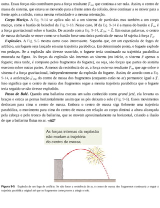 outra.	Essas	forças	não	contribuem	para	a	força	resultante	 res,	que	continua	a	ser	nula.	Assim,	o	centro	de
massa	do	sistema,	que	estava	se	movendo	para	a	frente	antes	da	colisão,	deve	continuar	a	se	mover	para	a
frente	após	a	colisão,	com	a	mesma	velocidade	e	a	mesma	orientação.
Corpo	 Maciço.	 A	 Eq.	 9-14	 se	 aplica	 não	 só	 a	 um	 sistema	 de	 partículas	 mas	 também	 a	 um	 corpo
maciço,	como	o	bastão	de	beisebol	da	Fig.	9-1b.	Nesse	caso,	M	da	Eq.	9-14	é	a	massa	do	bastão	e	 res	é
a	força	gravitacional	sobre	o	bastão.	De	acordo	com	a	Eq.	9-14,	 CM	=	 .	Em	outras	palavras,	o	centro
de	massa	do	bastão	se	move	como	se	o	bastão	fosse	uma	única	partícula	de	massa	M	sujeita	à	força	 g.
Explosões.	A	Fig.	9-5	mostra	outro	caso	interessante.	Suponha	que,	em	um	espetáculo	de	fogos	de
artifício,	um	foguete	seja	lançado	em	uma	trajetória	parabólica.	Em	determinado	ponto,	o	foguete	explode
em	 pedaços.	 Se	 a	 explosão	 não	 tivesse	 ocorrido,	 o	 foguete	 teria	 continuado	 na	 trajetória	 parabólica
mostrada	 na	 figura.	 As	 forças	 da	 explosão	 são	 internas	 ao	 sistema	 (no	 início,	 o	 sistema	 é	 apenas	 o
foguete;	mais	tarde,	é	composto	pelos	fragmentos	do	foguete),	ou	seja,	são	forças	que	partes	do	sistema
exercem	sobre	outras	partes.	A	menos	da	resistência	do	ar,	a	força	externa	resultante	 res	que	age	sobre	o
sistema	é	a	força	gravitacional,	independentemente	da	explosão	do	foguete.	Assim,	de	acordo	com	a	Eq.
9-14,	a	aceleração	 CM	do	centro	de	massa	dos	fragmentos	(enquanto	estão	no	ar)	permanece	igual	a	 .
Isso	significa	que	o	centro	de	massa	dos	fragmentos	segue	a	mesma	trajetória	parabólica	que	o	foguete
teria	seguido	se	não	tivesse	explodido.
Passo	de	Balé.	Quando	uma	bailarina	executa	um	salto	conhecido	como	grand	 jeté,	 ela	 levanta	 os
braços	e	estica	as	pernas	horizontalmente	assim	que	os	pés	deixam	o	solo	(Fig.	9-6).	Esses	movimentos
deslocam	 para	 cima	 o	 centro	 de	 massa.	 Embora	 o	 centro	 de	 massa	 siga	 fielmente	 uma	 trajetória
parabólica,	o	movimento	para	cima	do	centro	de	massa	em	relação	ao	corpo	diminui	a	altura	alcançada
pela	cabeça	e	pelo	tronco	da	bailarina,	que	se	movem	aproximadamente	na	horizontal,	criando	a	ilusão
de	que	a	bailarina	flutua	no	ar.	
Figura	9-5 	Explosão	de	um	fogo	de	artifício.	Se	não	fosse	a	resistência	do	ar,	o	centro	de	massa	dos	fragmentos	continuaria	a	seguir	a
trajetória	parabólica	original	até	que	os	fragmentos	começassem	a	atingir	o	solo.
 