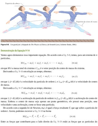 Figura	9-6 	Um	grand	jeté.	(Adaptado	de	The	Physics	of	Dance,	de	Kenneth	Laws,	Schirmer	Books,	1984.)
Demonstração	da	Equação	9-14
Vamos	agora	demonstrar	essa	importante	equação.	De	acordo	com	a	Eq.	9-8,	temos,	para	um	sistema	de	n
partículas,
em	que	M	é	a	massa	total	do	sistema	e	 CM	é	o	vetor	posição	do	centro	de	massa	do	sistema.
Derivando	a	Eq.	9-16	em	relação	ao	tempo,	obtemos:
em	que	 i	(=	d i/dt)	é	a	velocidade	da	partícula	de	ordem	i,	e	 CM	(=	d CM/dt)	é	a	velocidade	do	centro
de	massa.
Derivando	a	Eq.	9-17	em	relação	ao	tempo,	obtemos:
em	que	 i	(=	d i/dt)	é	a	aceleração	da	partícula	de	ordem	i	e	 CM	(=	d CM/dt)	é	a	aceleração	do	centro	de
massa.	 Embora	 o	 centro	 de	 massa	 seja	 apenas	 um	 ponto	 geométrico,	 ele	 possui	 uma	 posição,	 uma
velocidade	e	uma	aceleração,	como	se	fosse	uma	partícula.
De	acordo	com	a	segunda	lei	de	Newton,	mi i	é	igual	à	força	resultante	 i	que	age	sobre	a	partícula	de
ordem	i.	Assim,	podemos	escrever	a	Eq.	9-18	na	forma
Entre	 as	 forças	 que	 contribuem	 para	 o	 lado	 direito	 da	 Eq.	 9-19	 estão	 as	 forças	 que	 as	 partículas	 do
 