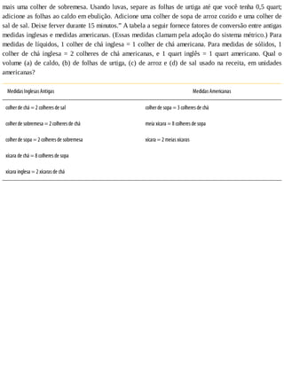 mais	uma	colher	de	sobremesa.	Usando	luvas,	separe	as	folhas	de	urtiga	até	que	você	tenha	0,5	quart;
adicione	as	folhas	ao	caldo	em	ebulição.	Adicione	uma	colher	de	sopa	de	arroz	cozido	e	uma	colher	de
sal	de	sal.	Deixe	ferver	durante	15	minutos.”	A	tabela	a	seguir	fornece	fatores	de	conversão	entre	antigas
medidas	inglesas	e	medidas	americanas.	(Essas	medidas	clamam	pela	adoção	do	sistema	métrico.)	Para
medidas	de	líquidos,	1	colher	de	chá	inglesa	=	1	colher	de	chá	americana.	Para	medidas	de	sólidos,	1
colher	 de	 chá	 inglesa	 =	 2	 colheres	 de	 chá	 americanas,	 e	 1	 quart	 inglês	 =	 1	 quart	 americano.	 Qual	 o
volume	(a)	de	caldo,	(b)	de	folhas	de	urtiga,	(c)	de	arroz	e	(d)	de	sal	usado	na	receita,	em	unidades
americanas?
Medidas	Inglesas	Antigas Medidas	Americanas
colher	de	chá	=	2	colheres	de	sal colher	de	sopa	=	3	colheres	de	chá
colher	de	sobremesa	=	2	colheres	de	chá meia	xícara	=	8	colheres	de	sopa
colher	de	sopa	=	2	colheres	de	sobremesa xícara	=	2	meias	xícaras
xícara	de	chá	=	8	colheres	de	sopa 	
xícara	inglesa	=	2	xícaras	de	chá 	
 
