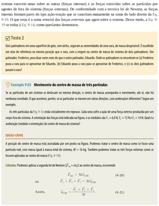 sistema	 exercem	 umas	 sobre	 as	 outras	 (forças	 internas)	 e	 as	 forças	 exercidas	 sobre	 as	 partículas	 por
agentes	de	fora	do	sistema	(forças	externas).	De	conformidade	com	a	terceira	lei	de	Newton,	as	forças
internas	formam	pares	do	tipo	ação-reação	que	se	cancelam	mutuamente	na	soma	do	lado	direito	da	Eq.
9-19.	O	que	resta	é	a	soma	vetorial	das	forças	externas	que	agem	sobre	o	sistema.	Desse	modo,	a	Eq.	9-
19	se	reduz	à	Eq.	9-14,	como	queríamos	demonstrar.
	Teste	2
Dois	patinadores	em	uma	superfície	de	gelo,	sem	atrito,	seguram	as	extremidades	de	uma	vara,	de	massa	desprezível.	É	escolhido
um	eixo	de	referência	na	mesma	posição	que	a	vara,	com	a	origem	no	centro	de	massa	do	sistema	de	dois	patinadores.	Um
patinador,	Frederico,	pesa	duas	vezes	mais	do	que	o	outro	patinador,	Eduardo.	Onde	os	patinadores	se	encontram	se	(a)	Frederico
puxa	a	vara	para	se	aproximar	de	Eduardo,	(b)	Eduardo	puxa	a	vara	para	se	aproximar	de	Frederico,	e	(c)	os	dois	patinadores
puxam	a	vara?
	Exemplo	9.03 	Movimento	do	centro	de	massa	de	três	partículas
Se	as	partículas	de	um	sistema	se	deslocam	na	mesma	direção,	o	centro	de	massa	acompanha	o	movimento;	até	aí,	não	há
nenhuma	novidade.	O	que	acontece,	porém,	se	as	partículas	se	movem	em	várias	direções,	com	acelerações	diferentes?	Segue	um
exemplo.
As	três	partículas	da	Fig.	9-7a	estão	inicialmente	em	repouso.	Cada	uma	sofre	a	ação	de	uma	força	externa	produzida	por	um
corpo	fora	do	sistema.	A	orientação	das	forças	está	indicada	na	figura,	e	os	módulos	são	F1	=	6,0	N,	F2	=	12	N	e	F3	=	14	N.	Qual	é	a
aceleração	(módulo	e	orientação)	do	centro	de	massa	do	sistema?
IDEIAS-CHAVE
A	posição	do	centro	de	massa	está	assinalada	por	um	ponto	na	figura.	Podemos	tratar	o	centro	de	massa	como	se	fosse	uma
partícula	real,	com	massa	igual	à	massa	total	do	sistema,	M	=	16	kg.	Também	podemos	tratar	as	três	forças	externas	como	se
fossem	aplicadas	ao	centro	de	massa	(Fig.	9-7b).
Cálculos:	Podemos	aplicar	a	segunda	lei	de	Newton	( res	=	m )	ao	centro	de	massa,	escrevendo
 