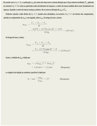 De	acordo	com	a	Eq.	9-20,	a	aceleração	 CM	do	centro	de	massa	tem	a	mesma	direção	que	a	força	externa	resultante	 res	aplicada
ao	sistema	(Fig.	9-7b).	Como	as	partículas	estão	inicialmente	em	repouso,	o	centro	de	massa	também	deve	estar	inicialmente	em
repouso.	Quando	o	centro	de	massa	começa	a	acelerar,	ele	se	move	na	direção	de	 CM	e	 res.
Podemos	calcular	o	lado	direito	da	Eq.	9-21	usando	uma	calculadora,	ou	escrever	a	Eq.	9-21	em	termos	das	componentes,
calcular	as	componentes	de	 CM	e,	em	seguida,	obter	 CM.	Ao	longo	do	eixo	x,	temos:
Ao	longo	do	eixo	y,	temos:
Assim,	o	módulo	de	 CM	é	dado	por
e	o	ângulo	(em	relação	ao	semieixo	x	positivo)	é	dado	por
 