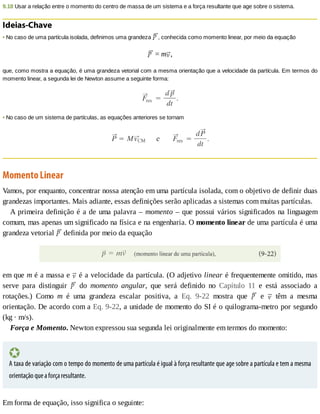 9.18	Usar	a	relação	entre	o	momento	do	centro	de	massa	de	um	sistema	e	a	força	resultante	que	age	sobre	o	sistema.
Ideias-Chave
•	No	caso	de	uma	partícula	isolada,	definimos	uma	grandeza	 ,	conhecida	como	momento	linear,	por	meio	da	equação
	=	m ,
que,	como	mostra	a	equação,	é	uma	grandeza	vetorial	com	a	mesma	orientação	que	a	velocidade	da	partícula.	Em	termos	do
momento	linear,	a	segunda	lei	de	Newton	assume	a	seguinte	forma:
•	No	caso	de	um	sistema	de	partículas,	as	equações	anteriores	se	tornam
Momento	Linear
Vamos,	por	enquanto,	concentrar	nossa	atenção	em	uma	partícula	isolada,	com	o	objetivo	de	definir	duas
grandezas	importantes.	Mais	adiante,	essas	definições	serão	aplicadas	a	sistemas	com	muitas	partículas.
A	primeira	definição	é	a	de	uma	palavra	–	momento	–	que	possui	vários	significados	na	linguagem
comum,	mas	apenas	um	significado	na	física	e	na	engenharia.	O	momento	linear	de	uma	partícula	é	uma
grandeza	vetorial	 	definida	por	meio	da	equação
em	que	m	é	a	massa	e	 	é	a	velocidade	da	partícula.	(O	adjetivo	linear	é	frequentemente	omitido,	mas
serve	 para	 distinguir	 	 do	 momento	 angular,	 que	 será	 definido	 no	 Capítulo	 11	 e	 está	 associado	 a
rotações.)	 Como	 m	 é	 uma	 grandeza	 escalar	 positiva,	 a	 Eq.	 9-22	 mostra	 que	 	 e	 	 têm	 a	 mesma
orientação.	De	acordo	com	a	Eq.	9-22,	a	unidade	de	momento	do	SI	é	o	quilograma-metro	por	segundo
(kg	·	m/s).
Força	e	Momento.	Newton	expressou	sua	segunda	lei	originalmente	em	termos	do	momento:
A	taxa	de	variação	com	o	tempo	do	momento	de	uma	partícula	é	igual	à	força	resultante	que	age	sobre	a	partícula	e	tem	a	mesma
orientação	que	a	força	resultante.
Em	forma	de	equação,	isso	significa	o	seguinte:
 