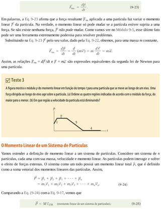Em	palavras,	a	Eq.	9-23	afirma	que	a	força	resultante	 res	aplicada	a	uma	partícula	faz	variar	o	momento
linear	 	da	partícula.	Na	verdade,	o	momento	linear	só	pode	mudar	se	a	partícula	estiver	sujeita	a	uma
força.	Se	não	existe	nenhuma	força,	 	não	pode	mudar.	Como	vamos	ver	no	Módulo	9-5,	esse	último	fato
pode	ser	uma	ferramenta	extremamente	poderosa	para	resolver	problemas.
Substituindo	na	Eq.	9-23	 	pelo	seu	valor,	dado	pela	Eq.	9-22,	obtemos,	para	uma	massa	m	constante,
Assim,	as	relações	 res	=	d /dt	e	 	=	m 	são	expressões	equivalentes	da	segunda	lei	de	Newton	para
uma	partícula.
	Teste	3
A	figura	mostra	o	módulo	p	do	momento	linear	em	função	do	tempo	t	para	uma	partícula	que	se	move	ao	longo	de	um	eixo.	Uma
força	dirigida	ao	longo	do	eixo	age	sobre	a	partícula.	(a)	Ordene	as	quatro	regiões	indicadas	de	acordo	com	o	módulo	da	força,	do
maior	para	o	menor.	(b)	Em	que	região	a	velocidade	da	partícula	está	diminuindo?
O	Momento	Linear	de	um	Sistema	de	Partículas
Vamos	estender	a	definição	de	momento	linear	a	um	sistema	de	partículas.	Considere	um	sistema	de	n
partículas,	cada	uma	com	sua	massa,	velocidade	e	momento	linear.	As	partículas	podem	interagir	e	sofrer
o	efeito	de	forças	externas.	O	sistema	como	um	todo	possui	um	momento	linear	total	 ,	que	é	definido
como	a	soma	vetorial	dos	momentos	lineares	das	partículas.	Assim,
Comparando	a	Eq.	(9-24)	com	a	Eq.	9-17,	vemos	que
 