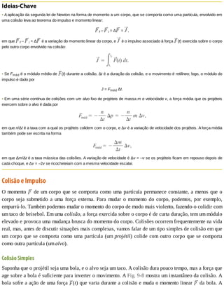 Ideias-Chave
•	A	aplicação	da	segunda	lei	de	Newton	na	forma	de	momento	a	um	corpo,	que	se	comporta	como	uma	partícula,	envolvido	em
uma	colisão	leva	ao	teorema	do	impulso	e	momento	linear:
f	–	 i	=	Δ 	=	 ,
em	que	 f	–	 i	=	Δ 	é	a	variação	do	momento	linear	do	corpo,	e	 	é	o	impulso	associado	à	força	 (t)	exercida	sobre	o	corpo
pelo	outro	corpo	envolvido	na	colisão:
•	Se	Fméd	é	o	módulo	médio	de	 (t)	durante	a	colisão,	Δt	é	a	duração	da	colisão,	e	o	movimento	é	retilíneo;	logo,	o	módulo	do
impulso	é	dado	por
J	=	Fméd	Δt.
•	Em	uma	série	contínua	de	colisões	com	um	alvo	fixo	de	projéteis	de	massa	m	e	velocidade	v,	a	força	média	que	os	projéteis
exercem	sobre	o	alvo	é	dada	por
em	que	n/Δt	é	a	taxa	com	a	qual	os	projéteis	colidem	com	o	corpo,	e	Δv	é	a	variação	de	velocidade	dos	projéteis.	A	força	média
também	pode	ser	escrita	na	forma
em	que	Δm/Δt	é	a	taxa	mássica	das	colisões.	A	variação	de	velocidade	é	Δv	=	–v	se	os	projéteis	ficam	em	repouso	depois	de
cada	choque,	e	Δv	=	–2v	se	ricocheteiam	com	a	mesma	velocidade	escalar.
Colisão	e	Impulso
O	momento	 	de	um	corpo	que	se	comporta	como	uma	partícula	permanece	constante,	a	menos	que	o
corpo	 seja	 submetido	 a	 uma	 força	 externa.	 Para	 mudar	 o	 momento	 do	 corpo,	 podemos,	 por	 exemplo,
empurrá-lo.	Também	podemos	mudar	o	momento	do	corpo	de	modo	mais	violento,	fazendo-o	colidir	com
um	taco	de	beisebol.	Em	uma	colisão,	a	força	exercida	sobre	o	corpo	é	de	curta	duração,	tem	um	módulo
elevado	e	provoca	uma	mudança	brusca	do	momento	do	corpo.	Colisões	ocorrem	frequentemente	na	vida
real,	mas,	antes	de	discutir	situações	mais	complexas,	vamos	falar	de	um	tipo	simples	de	colisão	em	que
um	corpo	que	se	comporta	como	uma	partícula	(um	projétil)	colide	com	outro	corpo	que	se	comporta
como	outra	partícula	(um	alvo).
Colisão	Simples
Suponha	que	o	projétil	seja	uma	bola,	e	o	alvo	seja	um	taco.	A	colisão	dura	pouco	tempo,	mas	a	força	que
age	sobre	a	bola	é	suficiente	para	inverter	o	movimento.	A	Fig.	9-8	mostra	um	instantâneo	da	colisão.	A
bola	sofre	a	ação	de	uma	força	 (t)	que	varia	durante	a	colisão	e	muda	o	momento	linear	 	da	bola.	A
 
