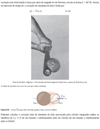 variação	está	relacionada	à	força	por	meio	da	segunda	lei	de	Newton,	escrita	na	forma	 	=	d /dt.	Assim,
no	intervalo	de	tempo	dt,	a	variação	do	momento	da	bola	é	dada	por
Fhoto	de	Harold	E.	Edgerton.	©	The	Harold	and	Esther	Edgerton	Family	Trust,	courtesy	de	Palm	Press,	Inc.
A	colisão	de	uma	bola	com	o	taco	faz	com	que	a	bola	se	deforme.
Figura	9-8 	A	força	 (t)	age	sobre	uma	bola	quando	a	bola	e	um	taco	colidem.
Podemos	 calcular	 a	 variação	 total	 do	 momento	 da	 bola	 provocada	 pela	 colisão	 integrando	 ambos	 os
membros	da	Eq.	9-28	de	um	instante	ti	imediatamente	antes	da	colisão	até	um	instante	tf	imediatamente
após	a	colisão:
 