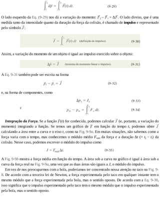 O	lado	esquerdo	da	Eq.	(9-29)	nos	dá	a	variação	do	momento:	 f	–	 i	=	∆ .	O	lado	direito,	que	é	uma
medida	tanto	da	intensidade	quanto	da	duração	da	força	da	colisão,	é	chamado	de	impulso	e	representado
pelo	símbolo	 :
Assim,	a	variação	do	momento	de	um	objeto	é	igual	ao	impulso	exercido	sobre	o	objeto:
A	Eq.	9-31	também	pode	ser	escrita	na	forma
e,	na	forma	de	componentes,	como
Integração	da	Força.	Se	a	função	 (t)	for	conhecida,	podemos	calcular	 	(e,	portanto,	a	variação	do
momento)	 integrando	 a	 função.	 Se	 temos	 um	 gráfico	 de	 	 em	 função	 do	 tempo	 t,	 podemos	 obter	
calculando	a	área	entre	a	curva	e	o	eixo	t,	como	na	Fig.	9-9a.	Em	muitas	situações,	não	sabemos	como	a
força	varia	com	o	tempo,	mas	conhecemos	o	módulo	médio	Fméd	da	força	e	a	duração	Δt	(=	tf	−	ti)	 da
colisão.	Nesse	caso,	podemos	escrever	o	módulo	do	impulso	como
A	Fig.	9-9b	mostra	a	força	média	em	função	do	tempo.	A	área	sob	a	curva	no	gráfico	é	igual	à	área	sob	a
curva	da	força	real	na	Fig.	9-9a,	uma	vez	que	as	duas	áreas	são	iguais	a	J,	o	módulo	do	impulso.
Em	vez	de	nos	preocuparmos	com	a	bola,	poderíamos	ter	concentrado	nossa	atenção	no	taco	na	Fig.	9-
8.	De	acordo	com	a	terceira	lei	de	Newton,	a	força	experimentada	pelo	taco	em	qualquer	instante	tem	o
mesmo	módulo	que	a	força	experimentada	pela	bola,	mas	o	sentido	oposto.	De	acordo	com	a	Eq.	9-30,
isso	significa	que	o	impulso	experimentado	pelo	taco	tem	o	mesmo	módulo	que	o	impulso	experimentado
pela	bola,	mas	o	sentido	oposto.
 