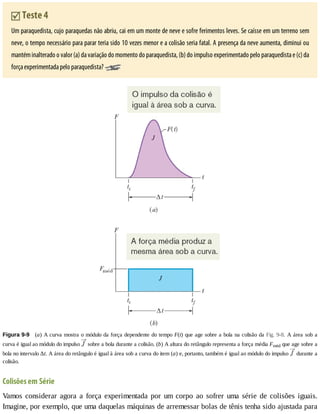 Teste	4
Um	paraquedista,	cujo	paraquedas	não	abriu,	cai	em	um	monte	de	neve	e	sofre	ferimentos	leves.	Se	caísse	em	um	terreno	sem
neve,	o	tempo	necessário	para	parar	teria	sido	10	vezes	menor	e	a	colisão	seria	fatal.	A	presença	da	neve	aumenta,	diminui	ou
mantém	inalterado	o	valor	(a)	da	variação	do	momento	do	paraquedista,	(b)	do	impulso	experimentado	pelo	paraquedista	e	(c)	da
força	experimentada	pelo	paraquedista?	
Figura	9-9 	(a)	A	curva	mostra	o	módulo	da	força	dependente	do	tempo	F(t)	que	age	sobre	a	bola	na	colisão	da	Fig.	9-8.	A	área	sob	a
curva	é	igual	ao	módulo	do	impulso	 	sobre	a	bola	durante	a	colisão.	(b)	A	altura	do	retângulo	representa	a	força	média	Fméd	que	age	sobre	a
bola	no	intervalo	Δt.	A	área	do	retângulo	é	igual	à	área	sob	a	curva	do	item	(a)	e,	portanto,	também	é	igual	ao	módulo	do	impulso	 	durante	a
colisão.
Colisões	em	Série
Vamos	 considerar	 agora	 a	 força	 experimentada	 por	 um	 corpo	 ao	 sofrer	 uma	 série	 de	 colisões	 iguais.
Imagine,	por	exemplo,	que	uma	daquelas	máquinas	de	arremessar	bolas	de	tênis	tenha	sido	ajustada	para
 