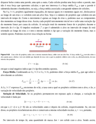 disparar	bolas	contra	uma	parede,	uma	após	a	outra.	Cada	colisão	produz	uma	força	sobre	a	parede,	mas
não	 é	 essa	 força	 que	 queremos	 calcular;	 o	 que	 nos	 interessa	 é	 a	 força	 média	 Fméd	 a	 que	 a	 parede	 é
submetida	durante	o	bombardeio,	ou	seja,	a	força	média	associada	a	um	grande	número	de	colisões.
Na	Fig.	9-10,	projéteis	igualmente	espaçados,	de	massas	iguais	m	e	momentos	iguais	m ,	deslocam-se
ao	longo	de	um	eixo	x	e	colidem	com	um	alvo	fixo.	Seja	n	o	número	de	projéteis	que	colidem	em	um
intervalo	de	tempo	Δt.	Como	o	movimento	é	apenas	ao	longo	do	eixo	x,	podemos	usar	as	componentes
dos	momentos	ao	longo	desse	eixo.	Assim,	cada	projétil	tem	momento	inicial	mv	e	sofre	uma	variação	Δp
do	momento	linear	por	causa	da	colisão.	A	variação	total	do	momento	linear	de	n	projéteis	durante	o
intervalo	Δt	é	n	Δp.	O	impulso	resultante	 	a	que	é	submetido	o	alvo	no	intervalo	de	tempo	Δt	 está
orientado	ao	longo	do	eixo	x	e	tem	o	mesmo	módulo	n	Δp	que	a	variação	do	momento	linear,	mas	o
sentido	oposto.	Podemos	escrever	essa	relação	na	forma
Figura	9-10 	Uma	série	de	projéteis,	todos	com	o	mesmo	momento	linear,	colide	com	um	alvo	fixo.	A	força	média	Fméd	exercida	sobre	o
alvo	aponta	para	a	direita	e	tem	um	módulo	que	depende	da	taxa	com	a	qual	os	projéteis	colidem	com	o	alvo,	ou,	alternativamente,	da	taxa
mássica	dos	projéteis.
em	que	o	sinal	negativo	indica	que	J	e	Δp	têm	sentidos	opostos.
Força	Média.	Combinando	as	Eq.	9-35	e	Eq.	9-36,	podemos	obter	a	força	média	Fméd	que	age	sobre	o
alvo	durante	as	colisões:
A	Eq.	9-37	expressa	Fméd	em	termos	de	n/Δt,	a	taxa	com	a	qual	os	projéteis	colidem	com	o	alvo,	e	Δv,	a
variação	de	velocidade	dos	projéteis.
Variação	 de	 Velocidade.	 Se	 os	 projéteis	 permanecem	 em	 repouso	 após	 o	 choque,	 a	 variação	 de
velocidade	é	dada	por
em	que	vi	(=	v)	e	vf	(=	0)	são	as	velocidades	antes	e	depois	da	colisão,	respectivamente.	Se,	em	vez
disso,	os	projéteis	ricocheteiam	no	alvo	e	conservam	a	mesma	velocidade	escalar,	vf	=	−v	e,	portanto,
No	 intervalo	 de	 tempo	 Δt,	 uma	 quantidade	 de	 massa	 Δm	 =	 nm	 colide	 com	 o	 alvo.	 Sendo	 assim,
 