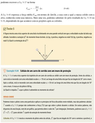 podemos	escrever	a	Eq.	9-37	na	forma
A	Eq.	9-40	expressa	a	força	média	Fméd	em	termos	de	Δm/Δt,	a	taxa	com	a	qual	a	massa	colide	com	o
alvo,	conhecida	como	taxa	mássica.	Mais	uma	vez,	podemos	substituir	Δv	pelo	resultado	da	Eq.	9-38	ou
9-39,	dependendo	do	que	acontece	com	os	projéteis	após	as	colisões.
	Teste	5
A	figura	mostra	uma	vista	superior	de	uma	bola	ricocheteando	em	uma	parede	vertical	sem	que	a	velocidade	escalar	da	bola	seja
afetada.	Considere	a	variação	∆ 	do	momento	linear	da	bola.	(a)	Δpx	é	positiva,	negativa	ou	nula?	(b)	Δpy	é	positiva,	negativa	ou
nula?	(c)	Qual	é	a	orientação	de	∆ ?
	Exemplo	9.04 	Colisão	de	um	carro	de	corrida	com	um	muro	de	proteção
A	Fig.	9-11a	é	uma	vista	superior	da	trajetória	de	um	carro	de	corrida	ao	colidir	com	um	muro	de	proteção.	Antes	da	colisão,	o
carro	está	se	movendo	com	uma	velocidade	escalar	vi	=	70	m/s	ao	longo	de	uma	linha	reta	que	faz	um	ângulo	de	30°	com	o	muro.
Após	a	colisão,	está	se	movendo	com	uma	velocidade	escalar	vf	=	50	m/s	ao	longo	de	uma	linha	reta	que	faz	um	ângulo	de	10°
com	o	muro.	A	massa	m	do	piloto	é	80	kg.
(a)	Qual	é	o	impulso	 	a	que	o	piloto	é	submetido	no	momento	da	colisão?
IDEIAS-CHAVE
Podemos	tratar	o	piloto	como	uma	partícula	e	aplicar	os	princípios	de	física	discutidos	neste	módulo,	mas	não	podemos	calcular	
	usando	a	Eq.	9-30	porque	não	conhecemos	a	força	 (t)	que	age	sobre	o	piloto	durante	a	colisão.	Em	outras	palavras,	não
dispomos	de	uma	função,	nem	de	um	gráfico,	que	permita	obter	o	valor	de	 	por	integração.	Entretanto,	podemos	usar	a	Eq.	9-32
( 	=	 f	–	 i)	para	calcular	 	a	partir	da	variação	do	momento	linear.
Cálculos:	A	Fig.	9-11b	mostra	o	momento	do	piloto	antes	da	colisão,	 i	(que	faz	um	ângulo	de	30o
	com	o	semieixo	x	positivo),	e
 