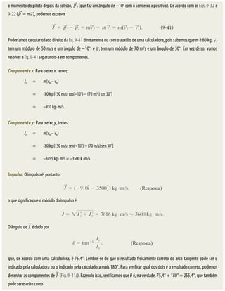 o	momento	do	piloto	depois	da	colisão,	 f	(que	faz	um	ângulo	de	−10o
	com	o	semieixo	x	positivo).	De	acordo	com	as	Eqs.	9-32	e
9-22	( 	=	m ),	podemos	escrever
Poderíamos	calcular	o	lado	direito	da	Eq.	9-41	diretamente	ou	com	o	auxílio	de	uma	calculadora,	pois	sabemos	que	m	é	80	kg,	 f
tem	um	módulo	de	50	m/s	e	um	ângulo	de	−10o
,	e	 i	tem	um	módulo	de	70	m/s	e	um	ângulo	de	30o
.	Em	vez	disso,	vamos
resolver	a	Eq.	9-41	separando-a	em	componentes.
Componente	x:	Para	o	eixo	x,	temos:
Jx = m(vfx	–	vix)
	 = (80	kg)[(50	m/s)	cos(–10°)	–	(70	m/s)	cos	30°]
	 = –910	kg	·	m/s.
Componente	y:	Para	o	eixo	y,	temos:
Jy = m(vfy	–	viy)
	 = (80	kg)[(50	m/s)	sen(–10°)	–	(70	m/s)	sen	30°]
	 = –3495	kg	·	m/s	≈	–3500	k	·	m/s.
Impulso:	O	impulso	é,	portanto,
o	que	significa	que	o	módulo	do	impulso	é
O	ângulo	de	 	é	dado	por
que,	de	acordo	com	uma	calculadora,	é	75,4°.	Lembre-se	de	que	o	resultado	fisicamente	correto	do	arco	tangente	pode	ser	o
indicado	pela	calculadora	ou	o	indicado	pela	calculadora	mais	180°.	Para	verificar	qual	dos	dois	é	o	resultado	correto,	podemos
desenhar	as	componentes	de	 	(Fig.	9-11c).	Fazendo	isso,	verificamos	que	θ	é,	na	verdade,	75,4°	+	180°	=	255,4°,	que	também
pode	ser	escrito	como
 