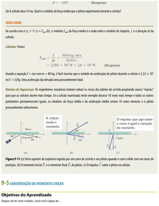 (b)	A	colisão	dura	14	ms.	Qual	é	o	módulo	da	força	média	que	o	piloto	experimenta	durante	a	colisão?
IDEIA-CHAVE
De	acordo	com	a	Eq.	9-35	(J	=	Fméd	Δt),	o	módulo	Fméd	da	força	média	é	a	razão	entre	o	módulo	do	impulso,	J,	e	a	duração	Δt	da
colisão.
Cálculos:	Temos
Usando	a	equação	F	=	ma	com	m	=	80	kg,	é	fácil	mostrar	que	o	módulo	da	aceleração	do	piloto	durante	a	colisão	é	3,22	×	103
m/s2
	=	329g.	Uma	aceleração	tão	elevada	seria	provavelmente	fatal.
Normas	de	Segurança:	Os	engenheiros	mecânicos	tentam	reduzir	os	riscos	dos	pilotos	de	corrida	projetando	muros	“macios”
para	que	as	colisões	durem	mais	tempo.	Se	a	colisão	examinada	neste	exemplo	durasse	10	vezes	mais	tempo	e	todos	os	outros
parâmetros	 permanecessem	 iguais,	 os	 módulos	 da	 força	 média	 e	 da	 aceleração	 média	 seriam	 10	 vezes	 menores	 e	 o	 piloto
provavelmente	sobreviveria.
Figura	9-11	(a)	Vista	superior	da	trajetória	seguida	por	um	carro	de	corrida	e	seu	piloto	quando	o	carro	colide	com	um	muro	de
proteção.	(b)	O	momento	inicial	 i	e	o	momento	final	 f	do	piloto.	(c)	O	impulso	 	sobre	o	piloto	na	colisão.
9-5	CONSERVAÇÃO	DO	MOMENTO	LINEAR
Objetivos	do	Aprendizado
Depois	de	ler	este	módulo,	você	será	capaz	de	...
 
