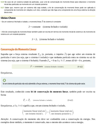 9.26	No	caso	de	um	sistema	isolado	de	partículas,	usar	a	lei	de	conservação	do	momento	linear	para	relacionar	o	momento
inicial	das	partículas	ao	momento	em	um	instante	posterior.
9.27	 Saber	 que,	 mesmo	 que	 um	 sistema	 não	 seja	 isolado,	 a	 lei	 de	 conservação	 do	 momento	 linear	 pode	 ser	 aplicada	 à
componente	do	momento	em	relação	a	um	eixo,	contanto	que	não	haja	uma	componente	de	uma	força	externa	na	direção
desse	eixo.
Ideias-Chave
•	Se	um	sistema	é	fechado	e	isolado,	o	momento	linear	 	do	sistema	é	constante:
	=	constante				(sistema	fechado	e	isolado)
•	A	lei	de	conservação	do	momento	linear	também	pode	ser	escrita	em	termos	do	momento	inicial	do	sistema	e	do	momento	do
sistema	em	um	instante	posterior:
	=	 f				(sistema	fechado	e	isolado)
Conservação	do	Momento	Linear
Suponha	 que	 a	 força	 externa	 resultante	 res	 (e,	 portanto,	 o	 impulso	 )	 que	 age	 sobre	 um	 sistema	 de
partículas	é	zero	(ou	seja,	que	o	sistema	é	isolado)	e	que	nenhuma	partícula	entra	no	sistema	ou	sai	do
sistema	(ou	seja,	que	o	sistema	é	fechado).	Fazendo	 res	=	0	na	Eq.	9-27,	temos	d /dt	=	0	e,	portanto,
Em	palavras,
Se	um	sistema	de	partículas	não	está	submetido	a	forças	externas,	o	momento	linear	total	 	do	sistema	não	pode	variar.
Este	resultado,	conhecido	como	lei	de	conservação	do	momento	linear,	 também	 pode	 ser	 escrito	 na
forma
Em	palavras,	a	Eq.	9-43	significa	que,	em	um	sistema	fechado	e	isolado,
Atenção:	 A	 conservação	 do	 momento	 não	 deve	 ser	 confundida	 com	 a	 conservação	 da	 energia.	 Nos
exemplos	deste	módulo,	o	momento	é	conservado,	mas	o	mesmo	não	acontece	com	a	energia.
 