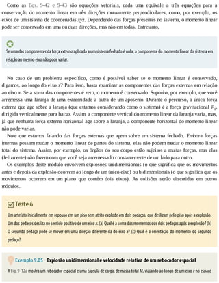 Como	 as	 Eqs.	 9-42	 e	 9-43	 são	 equações	 vetoriais,	 cada	 uma	 equivale	 a	 três	 equações	 para	 a
conservação	do	momento	linear	em	três	direções	mutuamente	perpendiculares,	como,	por	exemplo,	os
eixos	de	um	sistema	de	coordenadas	xyz.	Dependendo	das	forças	presentes	no	sistema,	o	momento	linear
pode	ser	conservado	em	uma	ou	duas	direções,	mas	não	em	todas.	Entretanto,
Se	uma	das	componentes	da	força	externa	aplicada	a	um	sistema	fechado	é	nula,	a	componente	do	momento	linear	do	sistema	em
relação	ao	mesmo	eixo	não	pode	variar.
No	 caso	 de	 um	 problema	 específico,	 como	 é	 possível	 saber	 se	 o	 momento	 linear	 é	 conservado,
digamos,	ao	longo	do	eixo	x?	Para	isso,	basta	examinar	as	componentes	das	forças	externas	em	relação
ao	eixo	x.	Se	a	soma	das	componentes	é	zero,	o	momento	é	conservado.	Suponha,	por	exemplo,	que	você
arremessa	uma	laranja	de	uma	extremidade	a	outra	de	um	aposento.	Durante	o	percurso,	a	única	força
externa	que	age	sobre	a	laranja	(que	estamos	considerando	como	o	sistema)	é	a	força	gravitacional	 g,
dirigida	verticalmente	para	baixo.	Assim,	a	componente	vertical	do	momento	linear	da	laranja	varia,	mas,
já	que	nenhuma	força	externa	horizontal	age	sobre	a	laranja,	a	componente	horizontal	do	momento	linear
não	pode	variar.
Note	 que	 estamos	 falando	 das	 forças	 externas	 que	 agem	 sobre	 um	 sistema	 fechado.	 Embora	 forças
internas	possam	mudar	o	momento	linear	de	partes	do	sistema,	elas	não	podem	mudar	o	momento	linear
total	do	sistema.	Assim,	por	exemplo,	os	órgãos	do	seu	corpo	estão	sujeitos	a	muitas	forças,	mas	elas
(felizmente)	não	fazem	com	que	você	seja	arremessado	constantemente	de	um	lado	para	outro.
Os	exemplos	deste	módulo	envolvem	explosões	unidimensionais	(o	que	significa	que	os	movimentos
antes	e	depois	da	explosão	ocorrem	ao	longo	de	um	único	eixo)	ou	bidimensionais	(o	que	significa	que	os
movimentos	 ocorrem	 em	 um	 plano	 que	 contém	 dois	 eixos).	 As	 colisões	 serão	 discutidas	 em	 outros
módulos.
	Teste	6
Um	artefato	inicialmente	em	repouso	em	um	piso	sem	atrito	explode	em	dois	pedaços,	que	deslizam	pelo	piso	após	a	explosão.
Um	dos	pedaços	desliza	no	sentido	positivo	de	um	eixo	x.	(a)	Qual	é	a	soma	dos	momentos	dos	dois	pedaços	após	a	explosão?	(b)
O	segundo	pedaço	pode	se	mover	em	uma	direção	diferente	da	do	eixo	x?	(c)	Qual	é	a	orientação	do	momento	do	segundo
pedaço?
	Exemplo	9.05 	Explosão	unidimensional	e	velocidade	relativa	de	um	rebocador	espacial
A	Fig.	9-12a	mostra	um	rebocador	espacial	e	uma	cápsula	de	carga,	de	massa	total	M,	viajando	ao	longo	de	um	eixo	x	no	espaço
 