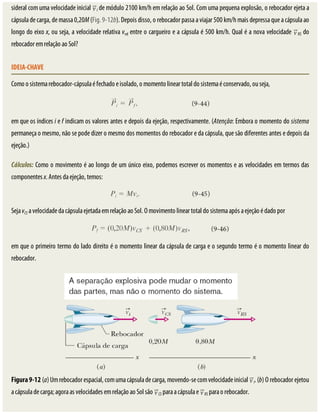 sideral	com	uma	velocidade	inicial	 i	de	módulo	2100	km/h	em	relação	ao	Sol.	Com	uma	pequena	explosão,	o	rebocador	ejeta	a
cápsula	de	carga,	de	massa	0,20M	(Fig.	9-12b).	Depois	disso,	o	rebocador	passa	a	viajar	500	km/h	mais	depressa	que	a	cápsula	ao
longo	do	eixo	x,	ou	seja,	a	velocidade	relativa	vrel	entre	o	cargueiro	e	a	cápsula	é	500	km/h.	Qual	é	a	nova	velocidade	 RS	do
rebocador	em	relação	ao	Sol?
IDEIA-CHAVE
Como	o	sistema	rebocador-cápsula	é	fechado	e	isolado,	o	momento	linear	total	do	sistema	é	conservado,	ou	seja,
em	que	os	índices	i	e	f	indicam	os	valores	antes	e	depois	da	ejeção,	respectivamente.	(Atenção:	Embora	o	momento	do	sistema
permaneça	o	mesmo,	não	se	pode	dizer	o	mesmo	dos	momentos	do	rebocador	e	da	cápsula,	que	são	diferentes	antes	e	depois	da
ejeção.)
Cálculos:	Como	o	movimento	é	ao	longo	de	um	único	eixo,	podemos	escrever	os	momentos	e	as	velocidades	em	termos	das
componentes	x.	Antes	da	ejeção,	temos:
Seja	vCS	a	velocidade	da	cápsula	ejetada	em	relação	ao	Sol.	O	movimento	linear	total	do	sistema	após	a	ejeção	é	dado	por
em	que	o	primeiro	termo	do	lado	direito	é	o	momento	linear	da	cápsula	de	carga	e	o	segundo	termo	é	o	momento	linear	do
rebocador.
Figura	9-12	(a)	Um	rebocador	espacial,	com	uma	cápsula	de	carga,	movendo-se	com	velocidade	inicial	 i.	(b)	O	rebocador	ejetou
a	cápsula	de	carga;	agora	as	velocidades	em	relação	ao	Sol	são	 CS	para	a	cápsula	e	 RS	para	o	rebocador.
 