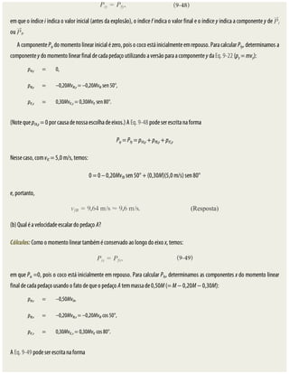 em	que	o	índice	i	indica	o	valor	inicial	(antes	da	explosão),	o	índice	f	indica	o	valor	final	e	o	índice	y	indica	a	componente	y	de	 i
ou	 f.
A	componente	Piy	do	momento	linear	inicial	é	zero,	pois	o	coco	está	inicialmente	em	repouso.	Para	calcular	Pfy,	determinamos	a
componente	y	do	momento	linear	final	de	cada	pedaço	utilizando	a	versão	para	a	componente	y	da	Eq.	9-22	(py	=	mvy):
pfA,y = 0,
pfB,y = –0,20MvfB,y	=	–0,20MvfB	sen	50°,
pfC,y = 0,30MvfC,y	=	0,30MvfC	sen	80°.
(Note	que	pfA,y	=	0	por	causa	de	nossa	escolha	de	eixos.)	A	Eq.	9-48	pode	ser	escrita	na	forma
Piy	=	Pfy	=	pfA,y	+	pfB,y	+	pfC,y
Nesse	caso,	com	vfC	=	5,0	m/s,	temos:
0	=	0	–	0,20MvfB	sen	50°	+	(0,30M)(5,0	m/s)	sen	80°
e,	portanto,
(b)	Qual	é	a	velocidade	escalar	do	pedaço	A?
Cálculos:	Como	o	momento	linear	também	é	conservado	ao	longo	do	eixo	x,	temos:
em	que	Pix	=0,	pois	o	coco	está	inicialmente	em	repouso.	Para	calcular	Pfx,	determinamos	as	componentes	x	do	momento	linear
final	de	cada	pedaço	usando	o	fato	de	que	o	pedaço	A	tem	massa	de	0,50M	(=	M	−	0,20M	−	0,30M):
pfA,x = –0,50MvfA,
pfB,x = –0,20MvfB,x	=	–0,20MvfB	cos	50°,
pfC,x = 0,30MvfC,x	=	0,30MvfC	cos	80°.
A	Eq.	9-49	pode	ser	escrita	na	forma
 