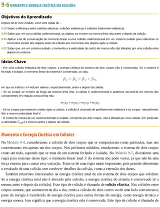 9-6	MOMENTO	E	ENERGIA	CINÉTICA	EM	COLISÕES
Objetivos	do	Aprendizado
Depois	de	ler	este	módulo,	você	será	capaz	de	...
9.28	Saber	a	diferença	entre	colisões	elásticas,	colisões	inelásticas	e	colisões	totalmente	inelásticas.
9.29	Saber	que,	em	uma	colisão	unidimensional,	os	objetos	se	movem	na	mesma	linha	reta	antes	e	depois	da	colisão.
9.30	Aplicar	a	lei	de	conservação	do	momento	linear	a	uma	colisão	unidimensional	em	um	sistema	isolado	para	relacionar	os
momentos	iniciais	dos	objetos	antes	da	colisão	aos	momentos	dos	objetos	após	a	colisão.
9.31	Saber	que,	em	um	sistema	isolado,	o	momento	e	a	velocidade	do	centro	de	massa	não	são	afetados	por	uma	colisão	entre
objetos	do	sistema.
Ideias-Chave
•	Em	uma	colisão	inelástica	de	dois	corpos,	a	energia	cinética	do	sistema	de	dois	corpos	não	é	conservada.	Se	o	sistema	é
fechado	e	isolado,	o	momento	linear	do	sistema	é	conservado,	ou	seja,
em	que	os	índices	i	e	f	indicam	valores,	respectivamente,	antes	e	depois	da	colisão.
•	Se	os	corpos	se	movem	ao	longo	da	mesma	linha	reta,	a	colisão	é	unidimensional	e	podemos	escrevê-la	em	termos	das
componentes	em	relação	a	essa	linha	reta:
m1v1i	+	m2v2i	=	m1v1f	+	m2v2f
•	Se	os	corpos	permanecem	unidos	após	a	colisão,	a	colisão	é	chamada	de	perfeitamente	inelástica	e	os	corpos,	naturalmente,
têm	a	mesma	velocidade	final	V.
•	O	centro	de	massa	de	um	sistema	fechado	e	isolado,	composto	por	dois	corpos,	não	é	afetado	por	uma	colisão.	Em	particular,
a	velocidade	 CM	é	a	mesma	antes	e	depois	da	colisão.
Momento	e	Energia	Cinética	em	Colisões
No	Módulo	9-4,	consideramos	a	colisão	de	dois	corpos	que	se	comportavam	como	partículas,	mas	nos
concentramos	em	apenas	um	dos	corpos.	Nos	próximos	módulos,	estudaremos	o	sistema	de	dois	corpos
como	um	todo,	supondo	que	se	trata	de	um	sistema	fechado	e	isolado.	No	Módulo	9-5,	discutimos	uma
regra	para	sistemas	desse	tipo:	o	momento	linear	total	 	do	sistema	não	pode	variar,	já	que	não	há	uma
força	externa	para	causar	essa	variação.	Trata-se	de	uma	regra	muito	importante,	pois	permite	determinar
o	resultado	de	uma	colisão	sem	conhecer	detalhes	da	colisão,	como	a	extensão	dos	danos.
Também	estaremos	interessados	na	energia	cinética	total	de	um	sistema	de	dois	corpos	que	colidem.
Se	a	energia	cinética	total	não	é	alterada	pela	colisão,	a	energia	cinética	do	sistema	é	conservada	(é	a
mesma	antes	e	depois	da	colisão).	Esse	tipo	de	colisão	é	chamado	de	colisão	elástica.	Nas	colisões	entre
corpos	comuns,	que	acontecem	no	dia	a	dia,	como	a	colisão	de	dois	carros	ou	de	uma	bola	com	um	taco,
parte	da	energia	é	transferida	de	energia	cinética	para	outras	formas	de	energia,	como	energia	térmica	e
energia	sonora.	Isso	significa	que	a	energia	cinética	não	é	conservada.	Este	tipo	de	colisão	é	chamado	de
 