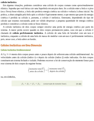 colisão	inelástica.
Em	algumas	situações,	podemos	considerar	uma	colisão	de	corpos	comuns	como	aproximadamente
elástica.	Suponha	que	você	deixa	cair	uma	Superbola	em	um	piso	duro.	Se	a	colisão	entre	a	bola	e	o	piso
(ou	a	Terra)	fosse	elástica,	a	bola	não	perderia	energia	cinética	na	colisão	e	voltaria	à	altura	inicial.	Na
prática,	a	altura	atingida	pela	bola	após	a	colisão	é	ligeiramente	menor,	o	que	mostra	que	parte	da	energia
cinética	 é	 perdida	 na	 colisão	 e,	 portanto,	 a	 colisão	 é	 inelástica.	 Entretanto,	 dependendo	 do	 tipo	 de
cálculo	 que	 estamos	 executando,	 pode	 ser	 válido	 desprezar	 a	 pequena	 quantidade	 de	 energia	 cinética
perdida	e	considerar	a	colisão	como	se	fosse	elástica.
A	 colisão	 inelástica	 de	 dois	 corpos	 sempre	 envolve	 uma	 perda	 de	 energia	 cinética	 por	 parte	 do
sistema.	 A	 maior	 perda	 ocorre	 quando	 os	 dois	 corpos	 permanecem	 juntos,	 caso	 em	 que	 a	 colisão	 é
chamada	 de	 colisão	 perfeitamente	 inelástica.	 A	 colisão	 de	 uma	 bola	 de	 beisebol	 com	 um	 taco	 é
inelástica,	enquanto	a	colisão	de	uma	bola	de	massa	de	modelar	com	um	taco	é	perfeitamente	inelástica,
pois,	nesse	caso,	a	bola	adere	ao	bastão.
Colisões	Inelásticas	em	Uma	Dimensão
Colisão	Inelástica	Unidimensional
A	Fig.	9-14	mostra	dois	corpos	pouco	antes	e	pouco	depois	de	sofrerem	uma	colisão	unidimensional.	As
velocidades	antes	da	colisão	(índice	i)	e	depois	da	colisão	(índice	f)	estão	indicadas.	Os	dois	corpos
constituem	um	sistema	fechado	e	isolado.	Podemos	escrever	a	lei	de	conservação	do	momento	linear	para
esse	sistema	de	dois	corpos	da	seguinte	forma:
ou,	em	símbolos,
 