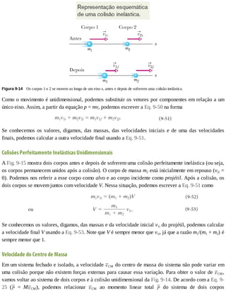 Figura	9-14 	Os	corpos	1	e	2	se	movem	ao	longo	de	um	eixo	x,	antes	e	depois	de	sofrerem	uma	colisão	inelástica.
Como	o	movimento	é	unidimensional,	podemos	substituir	os	vetores	por	componentes	em	relação	a	um
único	eixo.	Assim,	a	partir	da	equação	p	=	mv,	podemos	escrever	a	Eq.	9-50	na	forma
Se	 conhecemos	 os	 valores,	 digamos,	 das	 massas,	 das	 velocidades	 iniciais	 e	 de	 uma	 das	 velocidades
finais,	podemos	calcular	a	outra	velocidade	final	usando	a	Eq.	9-51.
Colisões	Perfeitamente	Inelásticas	Unidimensionais
A	Fig.	9-15	mostra	dois	corpos	antes	e	depois	de	sofrerem	uma	colisão	perfeitamente	inelástica	(ou	seja,
os	corpos	permanecem	unidos	após	a	colisão).	O	corpo	de	massa	m2	está	inicialmente	em	repouso	(v2i	=
0).	Podemos	nos	referir	a	esse	corpo	como	alvo	e	ao	corpo	incidente	como	projétil.	Após	a	colisão,	os
dois	corpos	se	movem	juntos	com	velocidade	V.	Nessa	situação,	podemos	escrever	a	Eq.	9-51	como
Se	conhecemos	os	valores,	digamos,	das	massas	e	da	velocidade	inicial	v1i	do	projétil,	podemos	calcular
a	velocidade	final	V	usando	a	Eq.	9-53.	Note	que	V	é	sempre	menor	que	v1i,	já	que	a	razão	m1/(m1	+	m2)	é
sempre	menor	que	1.
Velocidade	do	Centro	de	Massa
Em	um	sistema	fechado	e	isolado,	a	velocidade	 CM	do	centro	de	massa	do	sistema	não	pode	variar	em
uma	colisão	porque	não	existem	forças	externas	para	causar	essa	variação.	Para	obter	o	valor	de	 CM,
vamos	voltar	ao	sistema	de	dois	corpos	e	à	colisão	unidimensional	da	Fig.	9-14.	De	acordo	com	a	Eq.	9-
25	 ( 	 =	 M CM),	 podemos	 relacionar	 CM	 ao	 momento	 linear	 total	 	 do	 sistema	 de	 dois	 corpos
 