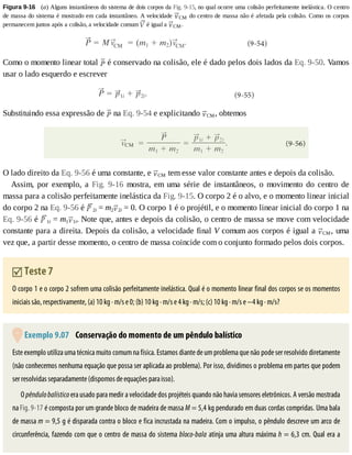 Figura	9-16 	(a)	Alguns	instantâneos	do	sistema	de	dois	corpos	da	Fig.	9-15,	no	qual	ocorre	uma	colisão	perfeitamente	inelástica.	O	centro
de	massa	do	sistema	é	mostrado	em	cada	instantâneo.	A	velocidade	 CM	do	centro	de	massa	não	é	afetada	pela	colisão.	Como	os	corpos
permanecem	juntos	após	a	colisão,	a	velocidade	comum	 	é	igual	a	 CM.
Como	o	momento	linear	total	 	é	conservado	na	colisão,	ele	é	dado	pelos	dois	lados	da	Eq.	9-50.	Vamos
usar	o	lado	esquerdo	e	escrever
Substituindo	essa	expressão	de	 	na	Eq.	9-54	e	explicitando	 CM,	obtemos
O	lado	direito	da	Eq.	9-56	é	uma	constante,	e	 CM	tem	esse	valor	constante	antes	e	depois	da	colisão.
Assim,	 por	 exemplo,	 a	 Fig.	 9-16	 mostra,	 em	 uma	 série	 de	 instantâneos,	 o	 movimento	 do	 centro	 de
massa	para	a	colisão	perfeitamente	inelástica	da	Fig.	9-15.	O	corpo	2	é	o	alvo,	e	o	momento	linear	inicial
do	corpo	2	na	Eq.	9-56	é	 2i	=	m2 2i	=	0.	O	corpo	1	é	o	projétil,	e	o	momento	linear	inicial	do	corpo	1	na
Eq.	9-56	é	 1i	=	m1 1i.	Note	que,	antes	e	depois	da	colisão,	o	centro	de	massa	se	move	com	velocidade
constante	para	a	direita.	Depois	da	colisão,	a	velocidade	final	V	comum	aos	corpos	é	igual	a	 CM,	uma
vez	que,	a	partir	desse	momento,	o	centro	de	massa	coincide	com	o	conjunto	formado	pelos	dois	corpos.
	Teste	7
O	corpo	1	e	o	corpo	2	sofrem	uma	colisão	perfeitamente	inelástica.	Qual	é	o	momento	linear	final	dos	corpos	se	os	momentos
iniciais	são,	respectivamente,	(a)	10	kg	·	m/s	e	0;	(b)	10	kg	·	m/s	e	4	kg	·	m/s;	(c)	10	kg	·	m/s	e	−4	kg	·	m/s?
	Exemplo	9.07 	Conservação	do	momento	de	um	pêndulo	balístico
Este	exemplo	utiliza	uma	técnica	muito	comum	na	física.	Estamos	diante	de	um	problema	que	não	pode	ser	resolvido	diretamente
(não	conhecemos	nenhuma	equação	que	possa	ser	aplicada	ao	problema).	Por	isso,	dividimos	o	problema	em	partes	que	podem
ser	resolvidas	separadamente	(dispomos	de	equações	para	isso).
O	pêndulo	balístico	era	usado	para	medir	a	velocidade	dos	projéteis	quando	não	havia	sensores	eletrônicos.	A	versão	mostrada
na	Fig.	9-17	é	composta	por	um	grande	bloco	de	madeira	de	massa	M	=	5,4	kg	pendurado	em	duas	cordas	compridas.	Uma	bala
de	massa	m	=	9,5	g	é	disparada	contra	o	bloco	e	fica	incrustada	na	madeira.	Com	o	impulso,	o	pêndulo	descreve	um	arco	de
circunferência,	fazendo	com	que	o	centro	de	massa	do	sistema	bloco-bala	atinja	uma	altura	máxima	h	=	6,3	cm.	Qual	era	a
 