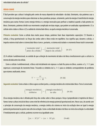velocidade	da	bala	antes	da	colisão?
IDEIAS-CHAVE
É	fácil	perceber	que	a	altura	h	atingida	pelo	centro	de	massa	depende	da	velocidade	v	da	bala.	Entretanto,	não	podemos	usar	a
conservação	da	energia	mecânica	para	relacionar	as	duas	grandezas	porque,	certamente,	parte	da	energia	é	transferida	de	energia
mecânica	para	outras	formas	(como	energia	térmica	e	a	energia	necessária	para	perfurar	a	madeira)	quando	a	bala	penetra	no
bloco.	Entretanto,	podemos	dividir	esse	movimento	complicado	em	duas	etapas,	que	podem	ser	analisadas	separadamente:	(1)	a
colisão	entre	a	bala	e	o	bloco	e	(2)	a	subida	do	sistema	bala-bloco,	na	qual	a	energia	mecânica	é	conservada.
Primeiro	 raciocínio:	Como	a	colisão	dura	muito	pouco	tempo,	podemos	fazer	duas	importantes	suposições:	(1)	Durante	a
colisão,	a	força	gravitacional	e	as	forças	das	cordas	sobre	o	bloco	estão	em	equilíbrio.	Isso	significa	que,	durante	a	colisão,	o
impulso	externo	total	sobre	o	sistema	bala-bloco	é	zero	e,	portanto,	o	sistema	está	isolado	e	o	momento	linear	total	é	conservado:
(2)	A	colisão	é	unidimensional,	no	sentido	de	que	a	direção	do	movimento	da	bala	e	do	bloco	imediatamente	após	a	colisão	é	a
mesma	da	bala	antes	da	colisão.
Como	a	colisão	é	unidimensional,	o	bloco	está	inicialmente	em	repouso	e	a	bala	fica	presa	no	bloco,	usamos	a	Eq.	9-53	para
expressar	a	conservação	do	momento	linear.	Trocando	os	símbolos	da	Eq.	9-53	para	os	símbolos	correspondentes	do	problema
que	estamos	analisando,	temos:
Segundo	raciocínio:	Como	a	bala	e	o	bloco	agora	oscilam	juntos,	a	energia	mecânica	do	sistema	bala-bloco-Terra	é	conservada:
(Essa	energia	mecânica	não	é	afetada	pela	força	das	cordas	sobre	o	bloco	porque	a	força	é	perpendicular	à	trajetória	do	bloco.)
Vamos	tomar	a	altura	inicial	do	bloco	como	nível	de	referência	de	energia	potencial	gravitacional	zero.	Nesse	caso,	de	acordo	com
o	princípio	de	conservação	da	energia	mecânica,	a	energia	cinética	do	sistema	no	início	da	oscilação	deve	ser	igual	à	energia
potencial	gravitacional	no	ponto	mais	alto	da	oscilação.	Como	a	velocidade	da	bala	e	do	bloco	no	início	da	oscilação	é	a	velocidade
V	imediatamente	após	a	colisão,	podemos	escrever	essa	igualdade	como
 