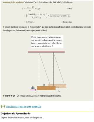 Combinação	dos	resultados:	Substituindo	V	na	Eq.	9-60	pelo	seu	valor,	dado	pela	Eq.	9-58,	obtemos:
O	pêndulo	balístico	é	uma	espécie	de	“transformador”,	que	troca	a	alta	velocidade	de	um	objeto	leve	(a	bala)	pela	velocidade
baixa	(e,	portanto,	fácil	de	medir)	de	um	objeto	pesado	(o	bloco).
Figura	9-17 	Um	pêndulo	balístico,	usado	para	medir	a	velocidade	de	projéteis.
9-7	COLISÕES	ELÁSTICAS	EM	UMA	DIMENSÃO
Objetivos	do	Aprendizado
Depois	de	ler	este	módulo,	você	será	capaz	de	...
 