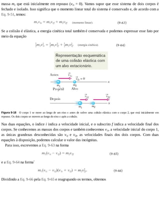 massa	m2	que	está	inicialmente	em	repouso	(v2i	=	0).	Vamos	supor	que	esse	sistema	de	dois	corpos	é
fechado	e	isolado.	Isso	significa	que	o	momento	linear	total	do	sistema	é	conservado	e,	de	acordo	com	a
Eq.	9-51,	temos:
Se	a	colisão	é	elástica,	a	energia	cinética	total	também	é	conservada	e	podemos	expressar	esse	fato	por
meio	da	equação
Figura	9-18 	O	corpo	1	se	move	ao	longo	de	um	eixo	x	antes	de	sofrer	uma	colisão	elástica	com	o	corpo	2,	que	está	inicialmente	em
repouso.	Os	dois	corpos	se	movem	ao	longo	do	eixo	x	após	a	colisão.
Nas	duas	equações,	o	índice	i	indica	a	velocidade	inicial,	e	o	subscrito	f	indica	a	velocidade	final	dos
corpos.	Se	conhecemos	as	massas	dos	corpos	e	também	conhecemos	v1i,	a	velocidade	inicial	do	corpo	1,
as	 únicas	 grandezas	 desconhecidas	 são	 v1f	 e	 v2f,	 as	 velocidades	 finais	 dos	 dois	 corpos.	 Com	 duas
equações	à	disposição,	podemos	calcular	o	valor	das	incógnitas.
Para	isso,	escrevemos	a	Eq.	9-63	na	forma
e	a	Eq.	9-64	na	forma*
Dividindo	a	Eq.	9-66	pela	Eq.	9-65	e	reagrupando	os	termos,	obtemos
 