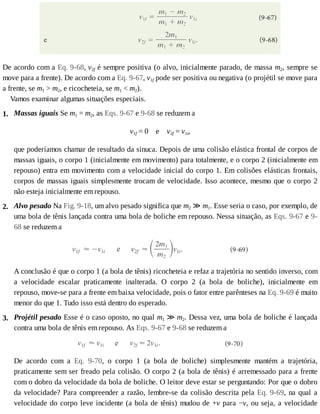 2.
3.
1.
De	acordo	com	a	Eq.	9-68,	v2f	é	sempre	positiva	(o	alvo,	inicialmente	parado,	de	massa	m2,	sempre	se
move	para	a	frente).	De	acordo	com	a	Eq.	9-67,	v1f	pode	ser	positiva	ou	negativa	(o	projétil	se	move	para
a	frente,	se	m1	>	m2,	e	ricocheteia,	se	m1	<	m2).
Vamos	examinar	algumas	situações	especiais.
Massas	iguais	Se	m1	=	m2,	as	Eqs.	9-67	e	9-68	se	reduzem	a
v1f	=	0				e				v2f	=	v1i,
que	poderíamos	chamar	de	resultado	da	sinuca.	Depois	de	uma	colisão	elástica	frontal	de	corpos	de
massas	iguais,	o	corpo	1	(inicialmente	em	movimento)	para	totalmente,	e	o	corpo	2	(inicialmente	em
repouso)	entra	em	movimento	com	a	velocidade	inicial	do	corpo	1.	Em	colisões	elásticas	frontais,
corpos	de	massas	iguais	simplesmente	trocam	de	velocidade.	Isso	acontece,	mesmo	que	o	corpo	2
não	esteja	inicialmente	em	repouso.
Alvo	pesado	Na	Fig.	9-18,	um	alvo	pesado	significa	que	m2	≫	m1.	Esse	seria	o	caso,	por	exemplo,	de
uma	bola	de	tênis	lançada	contra	uma	bola	de	boliche	em	repouso.	Nessa	situação,	as	Eqs.	9-67	e	9-
68	se	reduzem	a
A	conclusão	é	que	o	corpo	1	(a	bola	de	tênis)	ricocheteia	e	refaz	a	trajetória	no	sentido	inverso,	com
a	 velocidade	 escalar	 praticamente	 inalterada.	 O	 corpo	 2	 (a	 bola	 de	 boliche),	 inicialmente	 em
repouso,	move-se	para	a	frente	em	baixa	velocidade,	pois	o	fator	entre	parênteses	na	Eq.	9-69	é	muito
menor	do	que	1.	Tudo	isso	está	dentro	do	esperado.
Projétil	pesado	Esse	é	o	caso	oposto,	no	qual	m1	≫	m2.	Dessa	vez,	uma	bola	de	boliche	é	lançada
contra	uma	bola	de	tênis	em	repouso.	As	Eqs.	9-67	e	9-68	se	reduzem	a
De	 acordo	 com	 a	 Eq.	 9-70,	 o	 corpo	 1	 (a	 bola	 de	 boliche)	 simplesmente	 mantém	 a	 trajetória,
praticamente	sem	ser	freado	pela	colisão.	O	corpo	2	(a	bola	de	tênis)	é	arremessado	para	a	frente
com	o	dobro	da	velocidade	da	bola	de	boliche.	O	leitor	deve	estar	se	perguntando:	Por	que	o	dobro
da	velocidade?	Para	compreender	a	razão,	lembre-se	da	colisão	descrita	pela	Eq.	9-69,	na	qual	a
velocidade	do	corpo	leve	incidente	(a	bola	de	tênis)	mudou	de	+v	para	−v,	ou	seja,	a	velocidade
 