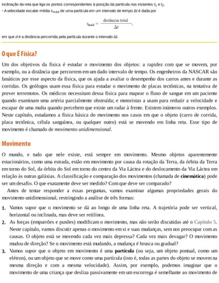 1.
2.
3.
inclinação	da	reta	que	liga	os	pontos	correspondentes	à	posição	da	partícula	nos	instantes	t1	e	t2.
•	A	velocidade	escalar	média	sméd	de	uma	partícula	em	um	intervalo	de	tempo	Δt	é	dada	por
em	que	d	é	a	distância	percorrida	pela	partícula	durante	o	intervalo	Δt.
O	que	É	Física?
Um	 dos	 objetivos	 da	 física	 é	 estudar	 o	 movimento	 dos	 objetos:	 a	 rapidez	 com	 que	 se	 movem,	 por
exemplo,	ou	a	distância	que	percorrem	em	um	dado	intervalo	de	tempo.	Os	engenheiros	da	NASCAR	são
fanáticos	por	esse	aspecto	da	física,	que	os	ajuda	a	avaliar	o	desempenho	dos	carros	antes	e	durante	as
corridas.	Os	geólogos	usam	essa	física	para	estudar	o	movimento	de	placas	tectônicas,	na	tentativa	de
prever	terremotos.	Os	médicos	necessitam	dessa	física	para	mapear	o	fluxo	de	sangue	em	um	paciente
quando	examinam	uma	artéria	parcialmente	obstruída;	e	motoristas	a	usam	para	reduzir	a	velocidade	e
escapar	de	uma	multa	quando	percebem	que	existe	um	radar	à	frente.	Existem	inúmeros	outros	exemplos.
Neste	capítulo,	estudamos	a	física	básica	do	movimento	nos	casos	em	que	o	objeto	(carro	de	corrida,
placa	 tectônica,	 célula	 sanguínea,	 ou	 qualquer	 outro)	 está	 se	 movendo	 em	 linha	 reta.	 Esse	 tipo	 de
movimento	é	chamado	de	movimento	unidimensional.
Movimento
O	 mundo,	 e	 tudo	 que	 nele	 existe,	 está	 sempre	 em	 movimento.	 Mesmo	 objetos	 aparentemente
estacionários,	como	uma	estrada,	estão	em	movimento	por	causa	da	rotação	da	Terra,	da	órbita	da	Terra
em	torno	do	Sol,	da	órbita	do	Sol	em	torno	do	centro	da	Via	Láctea	e	do	deslocamento	da	Via	Láctea	em
relação	às	outras	galáxias.	A	classificação	e	comparação	dos	movimentos	(chamada	de	cinemática)	pode
ser	um	desafio.	O	que	exatamente	deve	ser	medido?	Com	que	deve	ser	comparado?
Antes	 de	 tentar	 responder	 a	 essas	 perguntas,	 vamos	 examinar	 algumas	 propriedades	 gerais	 do
movimento	unidimensional,	restringindo	a	análise	de	três	formas:
Vamos	 supor	 que	 o	 movimento	 se	 dá	 ao	 longo	 de	 uma	 linha	 reta.	 A	 trajetória	 pode	 ser	 vertical,
horizontal	ou	inclinada,	mas	deve	ser	retilínea.
As	forças	(empurrões	e	puxões)	modificam	o	movimento,	mas	não	serão	discutidas	até	o	Capítulo	5.
Neste	capítulo,	vamos	discutir	apenas	o	movimento	em	si	e	suas	mudanças,	sem	nos	preocupar	com	as
causas.	O	objeto	está	se	movendo	cada	vez	mais	depressa?	Cada	vez	mais	devagar?	O	movimento
mudou	de	direção?	Se	o	movimento	está	mudando,	a	mudança	é	brusca	ou	gradual?
Vamos	 supor	 que	 o	 objeto	 em	 movimento	 é	 uma	 partícula	 (ou	 seja,	 um	 objeto	 pontual,	 como	 um
elétron),	ou	um	objeto	que	se	move	como	uma	partícula	(isto	é,	todas	as	partes	do	objeto	se	movem	na
mesma	 direção	 e	 com	 a	 mesma	 velocidade).	 Assim,	 por	 exemplo,	 podemos	 imaginar	 que	 o
movimento	de	uma	criança	que	desliza	passivamente	em	um	escorrega	é	semelhante	ao	movimento	de
 
