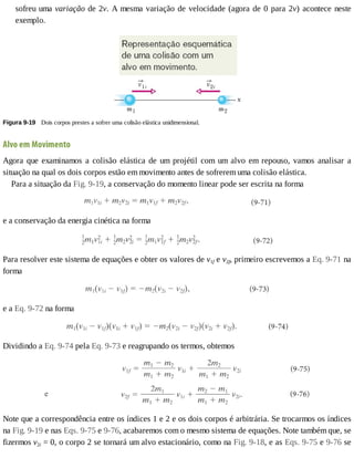 sofreu	uma	variação	de	2v.	A	mesma	variação	de	velocidade	(agora	de	0	para	2v)	acontece	neste
exemplo.
Figura	9-19 	Dois	corpos	prestes	a	sofrer	uma	colisão	elástica	unidimensional.
Alvo	em	Movimento
Agora	 que	 examinamos	 a	 colisão	 elástica	 de	 um	 projétil	 com	 um	 alvo	 em	 repouso,	 vamos	 analisar	 a
situação	na	qual	os	dois	corpos	estão	em	movimento	antes	de	sofrerem	uma	colisão	elástica.
Para	a	situação	da	Fig.	9-19,	a	conservação	do	momento	linear	pode	ser	escrita	na	forma
e	a	conservação	da	energia	cinética	na	forma
Para	resolver	este	sistema	de	equações	e	obter	os	valores	de	v1f	e	v2f,	primeiro	escrevemos	a	Eq.	9-71	na
forma
e	a	Eq.	9-72	na	forma
Dividindo	a	Eq.	9-74	pela	Eq.	9-73	e	reagrupando	os	termos,	obtemos
Note	que	a	correspondência	entre	os	índices	1	e	2	e	os	dois	corpos	é	arbitrária.	Se	trocarmos	os	índices
na	Fig.	9-19	e	nas	Eqs.	9-75	e	9-76,	acabaremos	com	o	mesmo	sistema	de	equações.	Note	também	que,	se
fizermos	v2i	=	0,	o	corpo	2	se	tornará	um	alvo	estacionário,	como	na	Fig.	9-18,	e	as	Eqs.	9-75	e	9-76	se
 