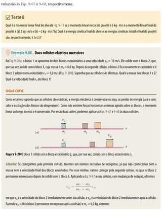 reduzirão	às	Eqs.	9-67	e	9-68,	respectivamente.
	Teste	8
Qual	é	o	momento	linear	final	do	alvo	da	Fig.	9-18	se	o	momento	linear	inicial	do	projétil	é	6	kg	·	m/s	e	o	momento	linear	final	do
projétil	é	(a)	2	kg	·	m/s	e	(b)	−2	kg	·	m/s?	(c)	Qual	é	a	energia	cinética	final	do	alvo	se	as	energias	cinéticas	inicial	e	final	do	projétil
são,	respectivamente,	5	J	e	2	J?
	Exemplo	9.08 	Duas	colisões	elásticas	sucessivas
Na	Fig.	9-20a,	o	bloco	1	se	aproxima	de	dois	blocos	estacionários	a	uma	velocidade	v1i	=	10	m/s.	Ele	colide	com	o	bloco	2,	que,
por	sua	vez,	colide	com	o	bloco	3,	cuja	massa	é	m3	=	6,0	kg.	Depois	da	segunda	colisão,	o	bloco	2	fica	novamente	estacionário	e	o
bloco	3	adquire	uma	velocidade	v3f	=	5,0	m/s	(Fig.	9-20b).	Suponha	que	as	colisões	são	elásticas.	Qual	é	a	massa	dos	blocos	1	e	2?
Qual	é	a	velocidade	final	v1f	do	bloco	1?
IDEIAS-CHAVE
Como	estamos	supondo	que	as	colisões	são	elásticas,	a	energia	mecânica	é	conservada	(ou	seja,	as	perdas	de	energia	para	o	som,
calor	e	oscilações	dos	blocos	são	desprezíveis).	Como	não	existem	forças	horizontais	externas	agindo	sobre	os	blocos,	o	momento
linear	ao	longo	do	eixo	x	é	conservado.	Por	essas	duas	razões,	podemos	aplicar	as	Eqs.	9-67	e	9-68	às	duas	colisões.
Figura	9-20	O	bloco	1	colide	com	o	bloco	estacionário	2,	que,	por	sua	vez,	colide	com	o	bloco	estacionário	3.
Cálculos:	Se	começarmos	pela	primeira	colisão,	teremos	um	número	excessivo	de	incógnitas,	já	que	não	conhecemos	nem	a
massa	nem	a	velocidade	final	dos	blocos	envolvidos.	Por	esse	motivo,	vamos	começar	pela	segunda	colisão,	na	qual	o	bloco	2
permanece	em	repouso	depois	de	colidir	com	o	bloco	3.	Aplicando	a	Eq.	9-67	a	essa	colisão,	com	mudanças	de	notação,	obtemos
em	que	v2i	é	a	velocidade	do	bloco	2	imediatamente	antes	da	colisão,	e	v2f	é	a	velocidade	do	bloco	2	imediatamente	após	a	colisão.
Fazendo	v2f	=	0	(o	bloco	2	permanece	em	repouso	após	a	colisão)	e	m3	=	6,0	kg,	obtemos
 