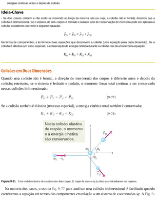 energias	cinéticas	antes	e	depois	da	colisão.
Ideia-Chave
•	Se	dois	corpos	colidem	e	não	estão	se	movendo	ao	longo	da	mesma	reta	(ou	seja,	a	colisão	não	é	frontal),	dizemos	que	a
colisão	é	bidimensional.	Se	o	sistema	de	dois	corpos	é	fechado	e	isolado,	a	lei	de	conservação	do	momento	pode	ser	aplicada	à
colisão,	e	podemos	escrever	a	seguinte	equação:
1i	+	 2i	=	 1f	+	 2f.
Na	forma	de	componentes,	a	lei	fornece	duas	equações	que	descrevem	a	colisão	(uma	equação	para	cada	dimensão).	Se	a
colisão	é	elástica	(um	caso	especial),	a	conservação	da	energia	cinética	durante	a	colisão	nos	dá	uma	terceira	equação:
K1i	+	K2i	=	K1f	+	K2f.
Colisões	em	Duas	Dimensões
Quando	uma	colisão	não	é	frontal,	a	direção	do	movimento	dos	corpos	é	diferente	antes	e	depois	da
colisão;	entretanto,	se	o	sistema	é	fechado	e	isolado,	o	momento	linear	total	continua	a	ser	conservado
nessas	colisões	bidimensionais:
Se	a	colisão	também	é	elástica	(um	caso	especial),	a	energia	cinética	total	também	é	conservada:
Figura	9-21 	Uma	colisão	elástica	de	raspão	entre	dois	corpos.	O	corpo	de	massa	m2	(o	alvo)	está	inicialmente	em	repouso.
Na	maioria	dos	casos,	o	uso	da	Eq.	9-77	para	analisar	uma	colisão	bidimensional	é	facilitado	quando
escrevemos	a	equação	em	termos	das	componentes	em	relação	a	um	sistema	de	coordenadas	xy.	A	Fig.	9-
 