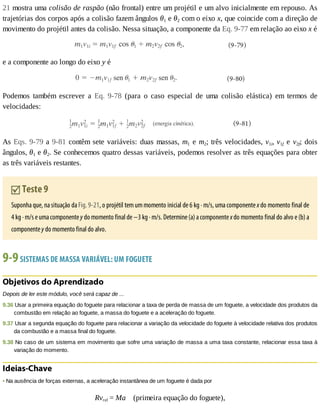 21	mostra	uma	colisão	de	raspão	(não	frontal)	entre	um	projétil	e	um	alvo	inicialmente	em	repouso.	As
trajetórias	dos	corpos	após	a	colisão	fazem	ângulos	θ1	e	θ2	com	o	eixo	x,	que	coincide	com	a	direção	de
movimento	do	projétil	antes	da	colisão.	Nessa	situação,	a	componente	da	Eq.	9-77	em	relação	ao	eixo	x	é
e	a	componente	ao	longo	do	eixo	y	é
Podemos	 também	 escrever	 a	 Eq.	 9-78	 (para	 o	 caso	 especial	 de	 uma	 colisão	 elástica)	 em	 termos	 de
velocidades:
As	Eqs.	9-79	a	9-81	contêm	sete	variáveis:	duas	massas,	m1	e	m2;	três	velocidades,	v1i,	v1f	 e	 v2f;	 dois
ângulos,	θ1	e	θ2.	Se	conhecemos	quatro	dessas	variáveis,	podemos	resolver	as	três	equações	para	obter
as	três	variáveis	restantes.
	Teste	9
Suponha	que,	na	situação	da	Fig.	9-21,	o	projétil	tem	um	momento	inicial	de	6	kg	·	m/s,	uma	componente	x	do	momento	final	de
4	kg	·	m/s	e	uma	componente	y	do	momento	final	de	−3	kg	·	m/s.	Determine	(a)	a	componente	x	do	momento	final	do	alvo	e	(b)	a
componente	y	do	momento	final	do	alvo.
9-9	SISTEMAS	DE	MASSA	VARIÁVEL:	UM	FOGUETE
Objetivos	do	Aprendizado
Depois	de	ler	este	módulo,	você	será	capaz	de	...
9.36	Usar	a	primeira	equação	do	foguete	para	relacionar	a	taxa	de	perda	de	massa	de	um	foguete,	a	velocidade	dos	produtos	da
combustão	em	relação	ao	foguete,	a	massa	do	foguete	e	a	aceleração	do	foguete.
9.37	Usar	a	segunda	equação	do	foguete	para	relacionar	a	variação	da	velocidade	do	foguete	à	velocidade	relativa	dos	produtos
da	combustão	e	a	massa	final	do	foguete.
9.38	No	caso	de	um	sistema	em	movimento	que	sofre	uma	variação	de	massa	a	uma	taxa	constante,	relacionar	essa	taxa	à
variação	do	momento.
Ideias-Chave
•	Na	ausência	de	forças	externas,	a	aceleração	instantânea	de	um	foguete	é	dada	por
Rvrel	=	Ma				(primeira	equação	do	foguete),
 