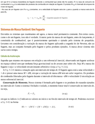 em	que	M	é	a	massa	instantânea	do	foguete	(incluindo	o	combustível	que	ainda	não	foi	usado),	R	é	a	taxa	de	consumo	do
combustível,	e	vrel	é	a	velocidade	dos	produtos	da	combustão	em	relação	ao	foguete.	O	produto	Rvrel	é	chamado	de	empuxo	do
motor	do	foguete.
•	No	caso	de	um	foguete	com	R	e	vrel	constantes,	se	a	velocidade	do	foguete	varia	de	vi	para	vf	quando	a	massa	varia	de	Mi
para	Mf,
Sistemas	de	Massa	Variável:	Um	Foguete
Em	todos	os	sistemas	que	examinamos	até	agora,	a	massa	total	permanecia	constante.	Em	certos	casos,
como	o	de	um	foguete,	isso	não	é	verdade.	A	maior	parte	da	massa	de	um	foguete,	antes	do	lançamento,	é
constituída	 de	 combustível,	 que	 é	 posteriormente	 queimado	 e	 ejetado	 pelo	 sistema	 de	 propulsão.
Levamos	em	consideração	a	variação	da	massa	do	foguete	aplicando	a	segunda	lei	de	Newton,	não	ao
foguete,	mas	ao	conjunto	formado	pelo	foguete	e	pelos	produtos	ejetados.	A	massa	desse	 sistema	 não
varia	com	o	tempo.
Cálculo	da	Aceleração
Suponha	que	estamos	em	repouso	em	relação	a	um	referencial	inercial,	observando	um	foguete	acelerar
no	espaço	sideral	sem	que	nenhuma	força	gravitacional	ou	de	arrasto	atue	sobre	ele.	Seja	M	a	massa	do
foguete	e	seja	v	a	velocidade	em	um	instante	arbitrário	t	(veja	a	Fig.	9-22a).
A	Fig.	9-22b	mostra	a	situação	após	um	intervalo	de	tempo	dt.	O	foguete	agora	está	a	uma	velocidade	v
+	dv	e	possui	uma	massa	M	+	dM,	em	que	a	variação	de	massa	dM	tem	um	valor	negativo.	Os	produtos
de	combustão	liberados	pelo	foguete	durante	o	intervalo	dt	têm	massa	−dM	e	velocidade	U	em	relação	ao
nosso	referencial	inercial.
Conservação	do	Momento.	Nosso	sistema	é	formado	pelo	foguete	e	os	produtos	de	exaustão	ejetados
no	intervalo	dt.	Como	o	sistema	é	fechado	e	isolado,	o	momento	linear	total	é	conservado	no	intervalo	dt,
ou	seja,
em	que	os	índices	i	e	f	indicam	os	valores	no	início	e	no	fim	do	intervalo	de	tempo	dt.	Podemos	escrever
a	Eq.	9-82	na	forma
 