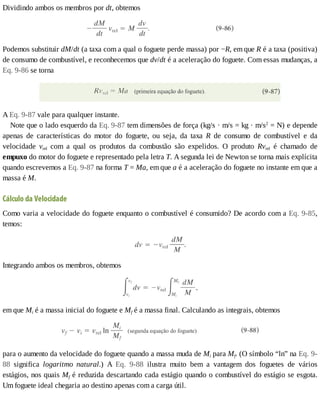 Dividindo	ambos	os	membros	por	dt,	obtemos
Podemos	substituir	dM/dt	(a	taxa	com	a	qual	o	foguete	perde	massa)	por	−R,	em	que	R	é	a	taxa	(positiva)
de	consumo	de	combustível,	e	reconhecemos	que	dv/dt	é	a	aceleração	do	foguete.	Com	essas	mudanças,	a
Eq.	9-86	se	torna
A	Eq.	9-87	vale	para	qualquer	instante.
Note	que	o	lado	esquerdo	da	Eq.	9-87	tem	dimensões	de	força	(kg/s	·	m/s	=	kg	·	m/s2
	=	N)	e	depende
apenas	 de	 características	 do	 motor	 do	 foguete,	 ou	 seja,	 da	 taxa	 R	 de	 consumo	 de	 combustível	 e	 da
velocidade	 vrel	 com	 a	 qual	 os	 produtos	 da	 combustão	 são	 expelidos.	 O	 produto	 Rvrel	 é	 chamado	 de
empuxo	do	motor	do	foguete	e	representado	pela	letra	T.	A	segunda	lei	de	Newton	se	torna	mais	explícita
quando	escrevemos	a	Eq.	9-87	na	forma	T	=	Ma,	em	que	a	é	a	aceleração	do	foguete	no	instante	em	que	a
massa	é	M.
Cálculo	da	Velocidade
Como	varia	a	velocidade	do	foguete	enquanto	o	combustível	é	consumido?	De	acordo	com	a	Eq.	9-85,
temos:
Integrando	ambos	os	membros,	obtemos
em	que	Mi	é	a	massa	inicial	do	foguete	e	Mf	é	a	massa	final.	Calculando	as	integrais,	obtemos
para	o	aumento	da	velocidade	do	foguete	quando	a	massa	muda	de	Mi	para	Mf.	(O	símbolo	“ln”	na	Eq.	9-
88	 significa	 logaritmo	 natural.)	 A	 Eq.	 9-88	 ilustra	 muito	 bem	 a	 vantagem	 dos	 foguetes	 de	 vários
estágios,	nos	quais	Mf	é	reduzida	descartando	cada	estágio	quando	o	combustível	do	estágio	se	esgota.
Um	foguete	ideal	chegaria	ao	destino	apenas	com	a	carga	útil.
 