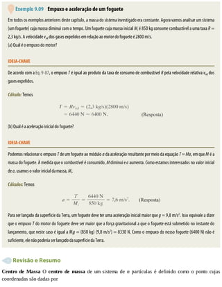 Exemplo	9.09 	Empuxo	e	aceleração	de	um	foguete
Em	todos	os	exemplos	anteriores	deste	capítulo,	a	massa	do	sistema	investigado	era	constante.	Agora	vamos	analisar	um	sistema
(um	foguete)	cuja	massa	diminui	com	o	tempo.	Um	foguete	cuja	massa	inicial	Mi	é	850	kg	consome	combustível	a	uma	taxa	R	=
2,3	kg/s.	A	velocidade	vrel	dos	gases	expelidos	em	relação	ao	motor	do	foguete	é	2800	m/s.
(a)	Qual	é	o	empuxo	do	motor?
IDEIA-CHAVE
De	acordo	com	a	Eq.	9-87,	o	empuxo	T	é	igual	ao	produto	da	taxa	de	consumo	de	combustível	R	pela	velocidade	relativa	vrel	dos
gases	expelidos.
Cálculo:	Temos
(b)	Qual	é	a	aceleração	inicial	do	foguete?
IDEIA-CHAVE
Podemos	relacionar	o	empuxo	T	de	um	foguete	ao	módulo	a	da	aceleração	resultante	por	meio	da	equação	T	=	Ma,	em	que	M	é	a
massa	do	foguete.	À	medida	que	o	combustível	é	consumido,	M	diminui	e	a	aumenta.	Como	estamos	interessados	no	valor	inicial
de	a,	usamos	o	valor	inicial	da	massa,	Mi.
Cálculos:	Temos
Para	ser	lançado	da	superfície	da	Terra,	um	foguete	deve	ter	uma	aceleração	inicial	maior	que	g	=	9,8	m/s2
.	Isso	equivale	a	dizer
que	o	empuxo	T	do	motor	do	foguete	deve	ser	maior	que	a	força	gravitacional	a	que	o	foguete	está	submetido	no	instante	do
lançamento,	que	neste	caso	é	igual	a	Mig	=	(850	kg)	(9,8	m/s2
)	=	8330	N.	Como	o	empuxo	do	nosso	foguete	(6400	N)	não	é
suficiente,	ele	não	poderia	ser	lançado	da	superfície	da	Terra.
	Revisão	e	Resumo
Centro	de	Massa	 O	 centro	 de	 massa	 de	 um	 sistema	 de	 n	 partículas	 é	 definido	 como	 o	 ponto	 cujas
coordenadas	são	dadas	por
 