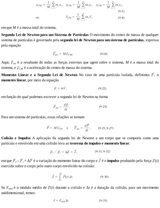 em	que	M	é	a	massa	total	do	sistema.
Segunda	Lei	de	Newton	para	um	Sistema	de	Partículas	O	movimento	do	centro	de	massa	de	qualquer
sistema	de	partículas	é	governado	pela	segunda	lei	de	Newton	para	um	sistema	de	partículas,	expressa
pela	equação
Aqui,	 res	é	a	resultante	de	todas	as	forças	externas	que	agem	sobre	o	sistema,	M	é	a	massa	total	do
sistema,	e	 CM	é	a	aceleração	do	centro	de	massa	do	sistema.
Momento	 Linear	 e	 a	 Segunda	 Lei	 de	 Newton	 No	 caso	 de	 uma	 partícula	 isolada,	 definimos	 ,	 o
momento	linear,	por	meio	da	equação
em	função	do	qual	podemos	escrever	a	segunda	lei	de	Newton	na	forma
Para	um	sistema	de	partículas,	essas	relações	se	tornam
Colisão	 e	 Impulso	 A	 aplicação	 da	 segunda	 lei	 de	 Newton	 a	 um	 corpo	 que	 se	 comporta	 como	 uma
partícula	e	envolvido	em	uma	colisão	leva	ao	teorema	do	impulso	e	momento	linear:
em	que	 f	–	 i	=	∆ 	é	a	variação	do	momento	linear	do	corpo	e	 	é	o	impulso	produzido	pela	força	 (t)
exercida	sobre	o	corpo	pelo	outro	corpo	envolvido	na	colisão:
Se	Fméd	é	o	módulo	médio	de	 (t)	durante	a	colisão	e	Δt	é	a	duração	da	colisão,	para	um	movimento
unidimensional,	temos:
 