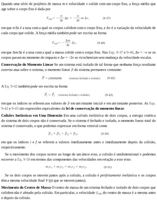 Quando	uma	série	de	projéteis	de	massa	m	e	velocidade	v	colide	com	um	corpo	fixo,	a	força	média	que
age	sobre	o	corpo	fixo	é	dada	por
em	que	n/Δt	é	a	taxa	com	a	qual	os	corpos	colidem	com	o	corpo	fixo,	e	Δv	é	a	variação	da	velocidade	de
cada	corpo	que	colide.	A	força	média	também	pode	ser	escrita	na	forma
em	que	Δm/Δt	é	a	taxa	com	a	qual	a	massa	colide	com	o	corpo	fixo.	Nas	Eqs.	9-37	e	9-40,	Δv	=	−v	se	os
corpos	param	no	momento	do	impacto	e	Δv	=	−2v	se	ricocheteiam	sem	mudança	da	velocidade	escalar.
Conservação	do	Momento	Linear	Se	um	sistema	está	isolado	de	tal	forma	que	nenhuma	força	resultante
externa	atua	sobre	o	sistema,	o	momento	linear	 	do	sistema	permanece	constante:
A	Eq.	9-42	também	pode	ser	escrita	na	forma
em	que	os	índices	se	referem	aos	valores	de	 	em	um	instante	inicial	e	em	um	instante	posterior.	As	Eqs.
9-42	e	9-43	são	expressões	equivalentes	da	lei	de	conservação	do	momento	linear.
Colisões	Inelásticas	em	Uma	Dimensão	Em	uma	colisão	inelástica	de	dois	corpos,	a	energia	cinética
do	sistema	de	dois	corpos	não	é	conservada.	Se	o	sistema	é	fechado	e	isolado,	o	momento	linear	total	do
sistema	é	conservado,	o	que	podemos	expressar	em	forma	vetorial	como
em	que	os	índices	i	e	f	se	referem	a	valores	imediatamente	antes	e	imediatamente	depois	da	colisão,
respectivamente.
Se	o	movimento	dos	corpos	ocorre	ao	longo	de	um	único	eixo,	a	colisão	é	unidimensional	e	podemos
escrever	a	Eq.	9-50	em	termos	das	componentes	das	velocidades	em	relação	a	esse	eixo:
Se	os	dois	corpos	se	movem	juntos	após	a	colisão,	a	colisão	é	perfeitamente	inelástica	e	os	corpos
têm	a	mesma	velocidade	final	V	(já	que	se	movem	juntos).
Movimento	do	Centro	de	Massa	O	centro	de	massa	de	um	sistema	fechado	e	isolado	de	dois	corpos	que
colidem	não	é	afetado	pela	colisão.	Em	particular,	a	velocidade	 CM	do	centro	de	massa	é	a	mesma	antes
e	depois	da	colisão.
 