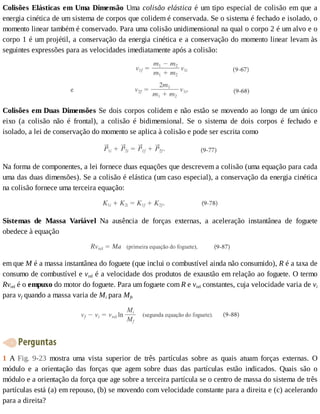 Colisões	Elásticas	em	Uma	Dimensão	Uma	colisão	elástica	é	um	tipo	especial	de	colisão	em	que	a
energia	cinética	de	um	sistema	de	corpos	que	colidem	é	conservada.	Se	o	sistema	é	fechado	e	isolado,	o
momento	linear	também	é	conservado.	Para	uma	colisão	unidimensional	na	qual	o	corpo	2	é	um	alvo	e	o
corpo	1	é	um	projétil,	a	conservação	da	energia	cinética	e	a	conservação	do	momento	linear	levam	às
seguintes	expressões	para	as	velocidades	imediatamente	após	a	colisão:
Colisões	em	Duas	Dimensões	Se	dois	corpos	colidem	e	não	estão	se	movendo	ao	longo	de	um	único
eixo	 (a	 colisão	 não	 é	 frontal),	 a	 colisão	 é	 bidimensional.	 Se	 o	 sistema	 de	 dois	 corpos	 é	 fechado	 e
isolado,	a	lei	de	conservação	do	momento	se	aplica	à	colisão	e	pode	ser	escrita	como
Na	forma	de	componentes,	a	lei	fornece	duas	equações	que	descrevem	a	colisão	(uma	equação	para	cada
uma	das	duas	dimensões).	Se	a	colisão	é	elástica	(um	caso	especial),	a	conservação	da	energia	cinética
na	colisão	fornece	uma	terceira	equação:
Sistemas	 de	 Massa	 Variável	 Na	 ausência	 de	 forças	 externas,	 a	 aceleração	 instantânea	 de	 foguete
obedece	à	equação
em	que	M	é	a	massa	instantânea	do	foguete	(que	inclui	o	combustível	ainda	não	consumido),	R	é	a	taxa	de
consumo	de	combustível	e	vrel	é	a	velocidade	dos	produtos	de	exaustão	em	relação	ao	foguete.	O	termo
Rvrel	é	o	empuxo	do	motor	do	foguete.	Para	um	foguete	com	R	e	vrel	constantes,	cuja	velocidade	varia	de	vi
para	vf	quando	a	massa	varia	de	Mi	para	Mf,
	Perguntas
1	 A	 Fig.	 9-23	 mostra	 uma	 vista	 superior	 de	 três	 partículas	 sobre	 as	 quais	 atuam	 forças	 externas.	 O
módulo	 e	 a	 orientação	 das	 forças	 que	 agem	 sobre	 duas	 das	 partículas	 estão	 indicados.	 Quais	 são	 o
módulo	e	a	orientação	da	força	que	age	sobre	a	terceira	partícula	se	o	centro	de	massa	do	sistema	de	três
partículas	está	(a)	em	repouso,	(b)	se	movendo	com	velocidade	constante	para	a	direita	e	(c)	acelerando
para	a	direita?
 