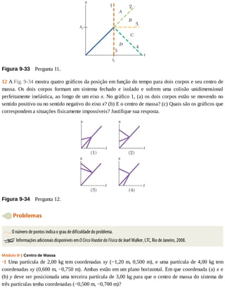 Figura	9-33 	Pergunta	11.
12	A	Fig.	9-34	mostra	quatro	gráficos	da	posição	em	função	do	tempo	para	dois	corpos	e	seu	centro	de
massa.	 Os	 dois	 corpos	 formam	 um	 sistema	 fechado	 e	 isolado	 e	 sofrem	 uma	 colisão	 unidimensional
perfeitamente	inelástica,	ao	longo	de	um	eixo	x.	No	gráfico	1,	(a)	os	dois	corpos	estão	se	movendo	no
sentido	positivo	ou	no	sentido	negativo	do	eixo	x?	(b)	E	o	centro	de	massa?	(c)	Quais	são	os	gráficos	que
correspondem	a	situações	fisicamente	impossíveis?	Justifique	sua	resposta.
Figura	9-34 	Pergunta	12.
	Problemas
.	-	...	O	número	de	pontos	indica	o	grau	de	dificuldade	do	problema.
	Informações	adicionais	disponíveis	em	O	Circo	Voador	da	Física	de	Jearl	Walker,	LTC,	Rio	de	Janeiro,	2008.
Módulo	9-1	Centro	de	Massa
·1	Uma	partícula	de	2,00	kg	tem	coordenadas	xy	(−1,20	m,	0,500	m),	e	uma	partícula	de	4,00	kg	tem
coordenadas	xy	(0,600	m,	−0,750	m).	Ambas	estão	em	um	plano	horizontal.	Em	que	coordenada	(a)	x	e
(b)	y	deve	ser	posicionada	uma	terceira	partícula	de	3,00	kg	para	que	o	centro	de	massa	do	sistema	de
três	partículas	tenha	coordenadas	(−0,500	m,	−0,700	m)?
 