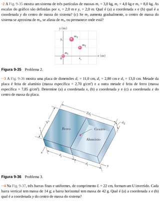 ·2	A	Fig.	9-35	mostra	um	sistema	de	três	partículas	de	massas	m1	=	3,0	kg,	m2	=	4,0	kg	e	m3	=	8,0	kg.	As
escalas	do	gráfico	são	definidas	por	xs	=	2,0	m	e	ys	=	2,0	m.	Qual	é	(a)	a	coordenada	x	e	(b)	qual	é	a
coordenada	y	do	centro	de	massa	do	sistema?	(c)	Se	m3	aumenta	gradualmente,	o	centro	de	massa	do
sistema	se	aproxima	de	m3,	se	afasta	de	m3,	ou	permanece	onde	está?
Figura	9-35 	Problema	2.
··3	A	Fig.	9-36	mostra	uma	placa	de	dimensões	d1	=	11,0	cm,	d2	=	2,80	cm	e	d3	=	13,0	cm.	Metade	da
placa	 é	 feita	 de	 alumínio	 (massa	 específica	 =	 2,70	 g/cm3
)	 e	 a	 outra	 metade	 é	 feita	 de	 ferro	 (massa
específica	=	7,85	g/cm3
).	Determine	(a)	a	coordenada	x,	(b)	a	coordenada	y	e	(c)	a	coordenada	z	 do
centro	de	massa	da	placa.
Figura	9-36 	Problema	3.
··4	Na	Fig.	9-37,	três	barras	finas	e	uniformes,	de	comprimento	L	=	22	cm,	formam	um	U	invertido.	Cada
barra	vertical	tem	massa	de	14	g;	a	barra	horizontal	tem	massa	de	42	g.	Qual	é	(a)	a	coordenada	x	e	(b)
qual	é	a	coordenada	y	do	centro	de	massa	do	sistema?
 