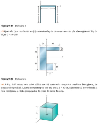 Figura	9-37 	Problema	4.
··5	Quais	são	(a)	a	coordenada	x	e	(b)	a	coordenada	y	do	centro	de	massa	da	placa	homogênea	da	Fig.	9-
38,	se	L	=	5,0	cm?
Figura	9-38 	Problema	5.
··6	 A	 Fig.	 9-39	 mostra	 uma	 caixa	 cúbica	 que	 foi	 construída	 com	 placas	 metálicas	 homogêneas,	 de
espessura	desprezível.	A	caixa	não	tem	tampa	e	tem	uma	aresta	L	=	40	cm.	Determine	(a)	a	coordenada	x,
(b)	a	coordenada	y	e	(c)	a	coordenada	z	do	centro	de	massa	da	caixa.
 